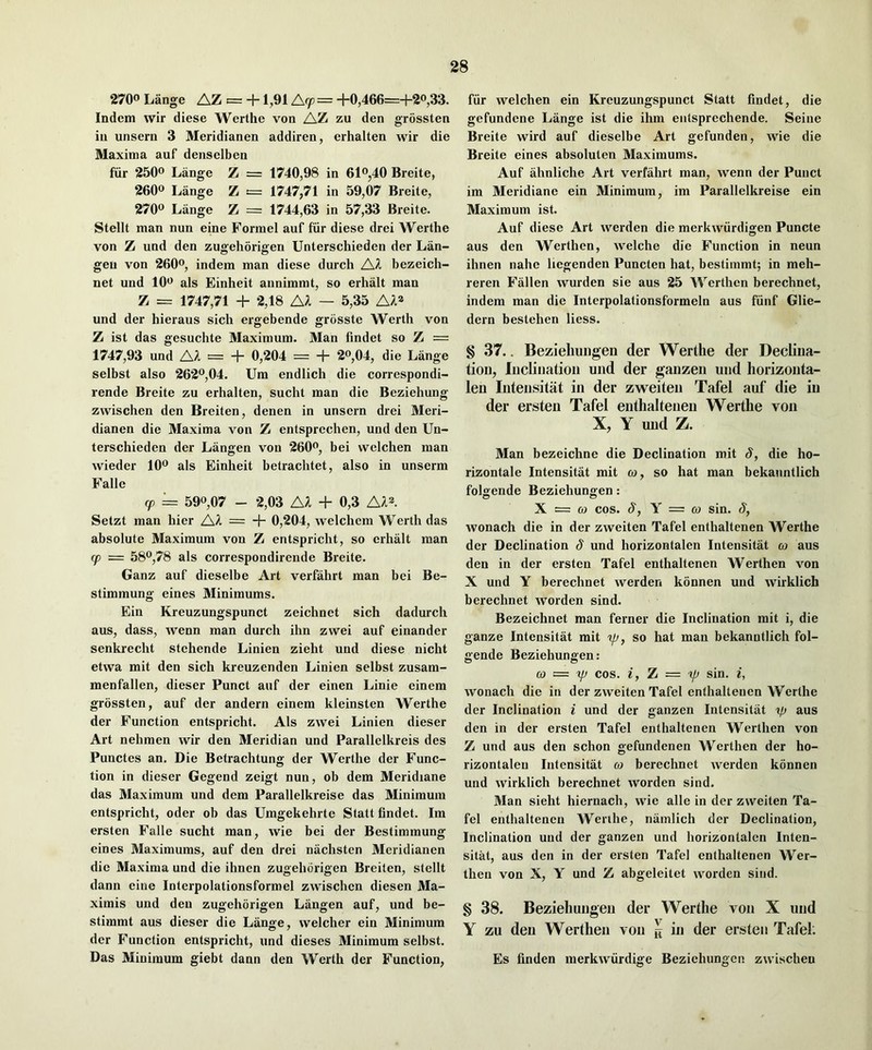 2700 Lange AZ = +1,91 Acp = +0,466=+2o,33. Indcm wir diese Werthe von AZ zu den grossten in unserii 3 Meridianen addiren, erhalten wir die Maxima auf denselben fur 2500 Lange Z = 1740,98 in 6lo,40 Breite, 2600 Lange Z = 1747,71 in 59,07 Breite, 2700 Liinge Z = 1744,63 in 57,33 Breite. Stellt man nun eine Formel auf fiir diese drei Werthe von Z und den zugehorigen Unterschieden der Lan- geu von 2600, indem man diese durch AA bezeich- net und lOo als Einheit aunimmt, so erhalt man Z = 1747,71 + 2,18 A^ — 5,35 und der hieraus sich ergebende grosste Werth von Z ist das gesuchte Maximum. Man findet so Z = 1747,93 und A^ = + 0,204 = + 2»,04, die Lange selbst also 262o,04. Urn endlich die correspondi- rende Breite zu erhalten, sucht man die Beziehung zvvischen den Breiten, denen in unsern drei Meri- dianen die Maxima von Z entsprechen, und den Un- terschieden der Langen von 260o, bei welchen man wieder lOo als Einheit betrachtet, also in unserm Falle (p '= 590,07 - 2,03 A^ + 0,3 AA^. Setzt man hier AA = + 0,204, welchem Werth das absolute Maximum von Z entspricht, so erhalt man cp = 580,78 als correspondirende Breite. Ganz auf dieselbe Art verfahrt man bei Be- stimmung eines 3Iinimums. Ein Kreuzungspunct zeichnet sich dadurch aus, dass, wenn man durch ihn zwei auf einander senkrecht stehende Linien zieht und diese nicht etvva mit den sich kreuzenden Linien selbst zusam- menfallen, dieser Punct auf der einen Linie einem grossten, auf der andern einem kleinsten Werthe der Function entspricht. Als zwei Linien dieser Art nehmen wir den Meridian und Parallelkreis des Punctes an. Die Betrachtung der Werthe der Func- tion in dieser Gegend zeigt nun, ob dem Meridiane das Maximum und dem Parallelkreise das Minimum entspricht, oder ob das Umgekehrte Statt findet. Im ersten Falle sucht man, wie bei der Bestimmung eines Maximums, auf den drei nachsten Meridianen die Maxima und die ihnen zugehorigen Breiten, stellt dann eine Interpolationsformel zwischen diesen Ma- ximis und den zugehorigen Langen auf, und be- stimmt aus dieser die Lange, welcher ein Minimum der Function entspricht, und dieses Minimum selbst. Das Minimum giebt dann den Werth der Function, fiir welchen ein Kreuzungspunct Statt findet, die gefundene Lange ist die ihm eutsprechende. Seine Breite wird auf dieselbe Art gefunden, wie die Breite eines absoluten Maximums. Auf ahnliche Art verfahrt man, wenn der Punct im Meridiane ein Minimum, im Parallelkreise ein Maximum ist. Auf diese Art werden die merkwiirdigen Puncte aus den Werthen, welche die Function in neun ihnen nahe liegenden Puncten hat, bestimmt; in meh- reren Fallen wurden sie aus 25 Werthen berechnet, indem man die Interpolationsformeln aus fiinf Glie- dern bestehen Hess. § 37.. Beziehuiigen der Werthe der Declina- tion, Inclination und der ganzen und liorizonta- len Intensitat in der zweiten Tafel auf die in der ersten Tafel enthaltenen Werthe von X, Y und Z. Man bezeichne die Declination mit 8, die ho- rizontale Intensitat mit co, so hat man bekanntlich folgende Beziehungen: X = CO cos. 8, Y = 03 sin. 8, wonach die in der zweiten Tafel enthaltenen AVerthe der Declination 8 und horizontalen Intensitat co aus den in der ersten Tafel enthaltenen Werthen von X und Y berechnet werden konnen und wirklich berechnet worden sind. Bezeichnet man ferner die Inclination mit i, die ganze Intensitat mit op, so hat man bekanntlich fol- gende Beziehungen: 03 = COS. i, Z = pj sin. i, wonach die in der zweiten Tafel enthaltenen Werthe der Inclination i und der ganzen Intensitat ip aus den in der ersten Tafel enthaltenen Werthen von Z und aus den schon gefundenen Werthen der ho- rizontaleu Intensitat co berechnet werden konnen und wirklich berechnet worden sind. Man sieht hiernach, wie alle in der zweiten Ta- fel enthaltenen Werihe, namlich der Declination, Inclination und der ganzen und horizontalen Inten- sitat, aus den in der ersten Tafel enthaltenen Wer- then von X, Y und Z abgeleitet worden sind. § 38. Beziehungen der Werthe von X und Y zu den Werthen von ^ in der ersten Tafel. Es finden merkwiirdige Beziehungen zwischen