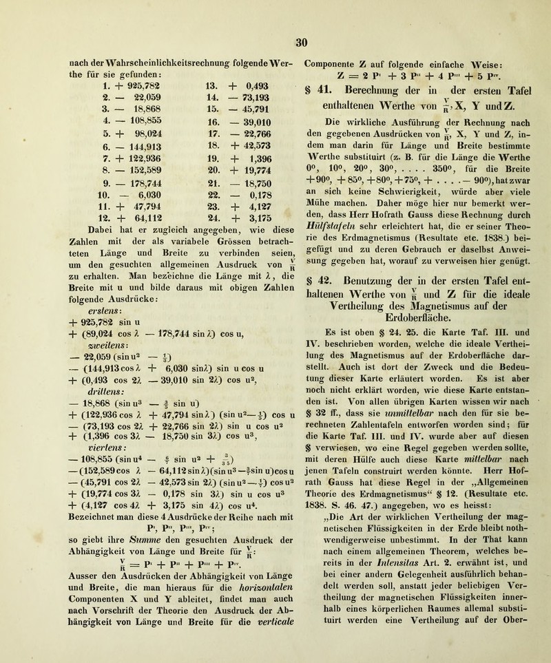 nach der Wahrscheinlichkeitsrechnung folgende Wer- the fiir sie gefunden: 1. + 925,782 13. + 0,493 2. — 22,059 14. — 73,193 3. — 18,868 15. — 45,791 4. — 108,855 16. — 39,010 5. + 98,024 17. — 2*2,766 6. — 144,913 18. + 42,573 7. + 12*2,936 19. + 1,396 8. — 152,589 20. + 19,774 9. — 178,744 21. — 18,750 10. 6,030 22. — 0,178 11. + 47,794 23. + 4,127 12. + 64,112 24. + 3,175 Dabei hat er zugieich angegeben, wie diese Zahlen mit der als variabele Grossen betrach- teten Lange und Breite zu verbinden seien, um den gesuchten allgemeinen Ausdruck von ^ zu erhalten. Man bezeichne die Lange mit X, die Breite mit u und bilde daraus mit obigen Zahlen folgende Ausdriicke: erstens: + 925,78-2 sin u + (89,0*24 cos X — 178,744 sin A) cos u, zweiiens: — 22,059 (sin u* — — (144,913 cos Z + 6,030 sinA) sin u cos u + (0,493 cos 2A — 39,010 sin 2A) cos vfi, dritlens: — 18,868 (sin u® — | sin u) + (12-2,936 cos A + 47,794 sin A) (sinu^—|) cos u — (73,193 cos 2A -j- 22,766 sin *2A) sin u cos u® + (1,396 cos 3A — 18,750 sin 3A) cos u®, viertens: — 108,855 (sin u^ — 4 sin u* + ^5) — (15*2,589cos A — 64,ll*2sinA)(sinu®—fsin u)cosu — (45,791 cos ‘2A — 42,573 sin 2A) (sinu®—-4) cosu^ + (19,774 cos 3A - 0,178 sin 3A) sin u cos u® + (4,127 cos 4A + 3,175 sin 4A) cos u^. Bezeichnet man diese 4 Ausdriicke der Reihe nach mit p., p p.v. so giebt ihre Summe den gesuchten Ausdruck der Abhangigkeit von Lange und Breite fiir V ^ p. _j_ p„ _|_ p.„ _j_ Ausser den Ausdriicken der Abhangigkeit von Lange und Breite, die man hieraus fiir die hori%ontalen Componenten X und Y ableitet, findet man auch nach Vorschrift der Theorie den Ausdruck der Ab- hangigkeit von Lange und Breite fiir die verticale Componente Z auf folgende einfache Weise: Z = 2 ?■ -I- 3 P‘- + 4 P ■ + 5 P \ § 41. Berechimiig der in der ersteii Tafel enthaltenen Werthe von Y undZ. Die wirkliche Ausfuhrung der Rechnung nach den gegebenen Ausdriicken von X, Y und Z, in- dem man darin fiir Lange und Breite bestimmte Werthe substituirt (z. B. fiir die Lange die Werthe 0®, 10®, 20®, 30®, .... 350®, fiir die Breite +90®, + 85®,+80®,+75®, + . . . .— 90®),hatzwar an sich keine Schwierigkeit, wiirde aber viele Miihe machen. Daher moge hier nur bemerkt wer- den, dass Herr Hofrath Gauss diese Rechnung durch Hillfstafeln sehr erleichtert hat, die er seiner Theo- rie des Erdmagnetismus (Resultate etc. 1838.) bei- gefiigt und zu deren Gebrauch er daselbst Anwei- sung gegeben hat, worauf zu verweisen hier geniigt. § 42. Benutzung der in der ersten Tafel ent- haltenen Werthe von | und Z fiir die ideale Vertheilung des Magnetismus auf der Erdoberflache. Es ist oben § 24. 25. die Karte Taf. III. und IV. beschrieben worden, welche die ideale Verthei- lung des Magnetismus auf der Erdoberflache dar- stellt. Auch ist dort der Zweck und die Bedeu- tung dieser Karte erlautert worden. Es ist aber noch nicht erklart worden, wie diese Karte entstan- den ist. Von alien iibrigen Karten wissen wir nach § 32 ff., dass sie unmittelbar nach den fur sie be- rechneten Zahlentafeln entworfen worden sind; fiir die Karte Taf. III. und IV. wurde aber auf diesen § verwiesen, wo eine Regel gegeben werden sollte, mit deren Hiilfe auch diese Karte mitlelbar nach jenen Tafeln construirt werden konnte. Herr Hof- rath Gauss hat diese Regel in der „Allgemeinen Theorie des Erdmagnetismus^^ § 12. (Resultate etc. 1838. S. 46. 47.) angegeben, wo es heisst: „Die Art der wirklichen Vertheilung der mag- netischen Fliissigkeiten in der Erde bleibt noth- wendigerweise unbestimmt. In der That kann nach einem allgemeinen Theorem, welches be- reits in der Irilensilas Art. 2. erwahnt ist, und bei einer andern Gelegenheit ausfiihrlich behan- delt werden soil, anstatt jeder beliebigen Ver- theilung der magnetischen Fliissigkeiten inner- halb eines korperlichen Raumes allemal substi- tuirt werden eine Vertheilung auf der Ober-