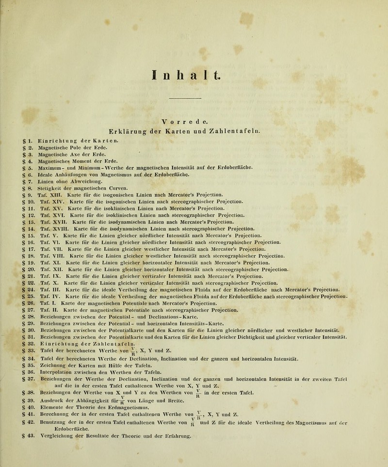 V 0 r r e d e. Erklarung der Karten und Zahl ent a fe In. § 1. Einrichtung der Karten. § 2. Magnetische Pole der Erde. § 3. Magnetische Axe der Erde. § 4. Magnetisches Moment der Erde. § 5. Maximum- und Minimum-Werthe der magnetisclien Intensitat auf der Erdoberflaclie. § 6. Ideale Anhiiufungeu von Magnetismus auf der Erdoberflache. § 7. Linien ohne Abweichung. § 8. Stetigkeit der magnetisclien Curven. § 9. Taf. XIII. Karte fiir die isogonischen Linien nach Mercator’s Projection. § 10. Taf. XIV. Karte fiir die isogonischen Linien nach stereographischer Projection. § 11. Taf. XV. Karte fiir die isoklinischen Linien nach Mercator’s Projection. § 12. Taf. XVI. Karte fiir die isoklinischen Linien nach stereographischer Projection, g 13. Taf. XVII. Karte fiir die isodjnamisclien Linien nach Mercator’s Projection. § 14. Taf. XVIII. Karte fiir die isodynamischen Linien nach stereographischer Projection, g 15. Taf. V. Karte fiir die Linien gleicher nordlicher Intensitiit nach Mercator’s Projection, g 16. Taf. VI. Karte fiir die Linien gleicher nordlicher Intensitat nach stereographischer Projection, g 17. Taf. VII. Karte fiir die Linien gleicher Avestlicher Intensitat nach Mercator’s Projection, g 18. Taf. VIII. Karte fiir die Linien gleicher westlicher Intensitat nach stereographischer Projection, g 19. Taf. XL Karte fiir die Linien gleicher horizontaler Intensitiit nach Mercator’s Projection, g 20. Taf. XII. Karte fiir die Linien gleicher horizontaler Intensitat nach stereograpliischer Projection, g 21. Taf. IX. Karte fiir die Linien gleicher verticaler Intensitat nach Mercator’s Projection, g 22. Taf. X. Karte fiir die Linien gleicher verticaler Intensitiit nach stereographischer Projection. g 24. Taf. III. Karte fiir die ideale Vertheilung der magnetisclien Fluida auf der Erdoberfliiche nach Mercator’s Projection, g 25. Taf. IV. Karte fiir die ideale Vertheilung der magnetisclien Fluida auf der Erdoberflaclie nach stereographischer Projection, g 26. Taf. I. Karte der magnetisclien Potentiate nach Mercator’s Projection, g 27. Taf. II. Karte der magnetisclien Potentiate nach stereographischer Projection, g 28. Beziehungeu zwischen der Potential- und Declinations-Karte. g 29. Beziehungen zwischen der Potential- und horizontalen Intensitiits-Karte. g 30. Beziehungen zwischen der Potentialkarte und den Karten fiir die Linien gleicher nordlicher und westliclier Intensitat. g 31. Beziehungen zwischen der Potentialkarte und den Karten fiir die Linien gleicher Dichtigkeit imd gleicher verticaler Intensitat. g 32. Einrichtung der Zahlen t af eln. g 33. Tafel der berechneten Werthe von —, X, Y und Z. Ft g 34. Tafel der berechneten Werthe der Declination, Inclination und der ganzen und horizontalen Intensitat. g 35. Zeichuuiig der Karten mit Hiilfe der Tafeln. g 36. Interpolation zwischen den Werthen der Tafeln. g 37. Beziehungen der Werthe der Declination, Inclination und der ganzen und horizontalen Intensitiit in der zweiteii Tafel auf die in der ersten Tafel enthaltenen Werthe von X, Y und Z. g 38. Beziehungen der Werthe von X und Y zu den W'erthen von ~ in der ersten Tafel. Y U g 39. Aiisdruck der Abhiingigkeit fiir-|f von Liiuge und Breite. g 40. Elemente der Theorie des Erdmagnetismus. g 41. Berechuuug der in der ersten Tafel enthaltenen Werthe von X, Y und Z. \T R g 42. Benutzung der in der ersten Tafel enthaltenen Werthe von und Z fiir die ideale Vertheilung des Magnetismus auf ner Erdoberfliiche. g 43. Vergleichung der Resultate der Theorie und der Erfahrung.