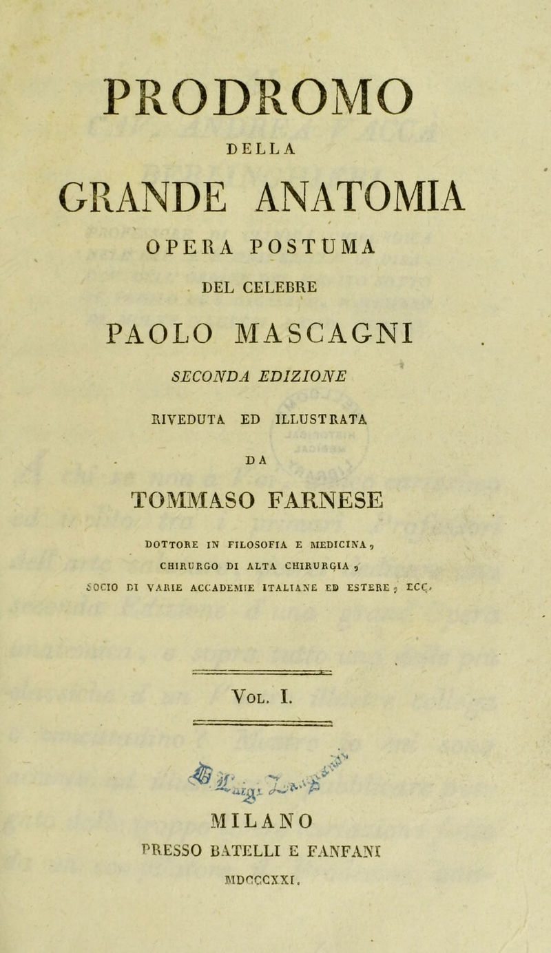 PRODROMO DELLA GRANDE ANATOMIA OPERA POSTUMA DEL CELEBRE PAOLO MASCAGNI SECONDA EDIZIONE SI VEDUTA ED ILLUSTRATA TOMMASO FARNESE DOTTORE in filosofia e medicina, CHIRURGO DI ALTA CHIRURGIA , SOCIO DI VARIE ACCADEMIE ITALIANE ED ESTERE 5 ECC. VOL. I. MILANO PRESSO BATELLI E E ANFANI MDCCCXXI.