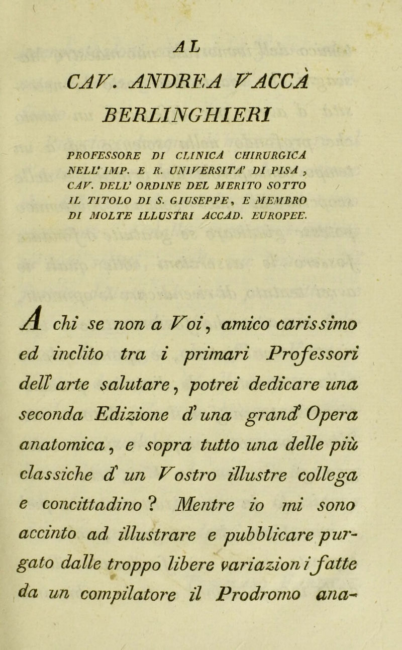 AL K CAV. ANDREA PACCA BERLINGHIERI PROFESSORE DI CLINICA CHIRURGICA NELL* IMP. E R. UNIVERSITÀ’ DI PISA > CAV. DELL’ ORDINE DEL MERITO SOTTO JL TITOLO DI S. GIUSEPPE, E MEMBRO DI MOLTE ILLUSTRI ACCAD. EUROPEE. AL chi se non a Voi, amico carissimo ed inclito tra i primari Professori dell! arte salutare ? potrei dedicare una seconda Edizione di una grandi Opera anatomica, e sopra tutto una delle più classiche d un Vostro illustre collega e concittadino ? Mentre io mi sono accinto ad. illustrare e pubblicare pui'- gato dalle troppo libere variazioni fette da un compilatore il Prodromo ana-