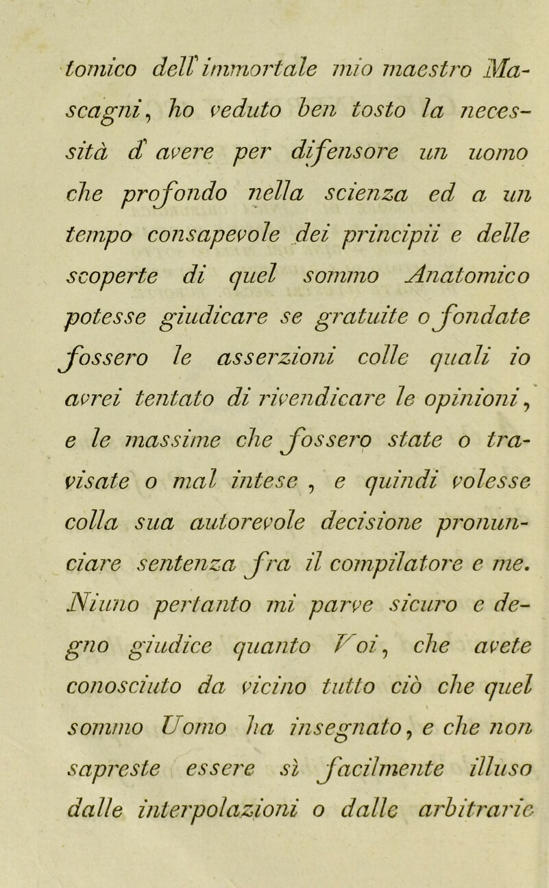 tonico dell' immortale mio maestro Ma- scagni, ho veduto ben tosto la neces- sità di avere per difensore un uomo che profondo nella scienza ed a un tempo consapevole dei principii e delle scoperte di quel sommo Anatomico potesse giudicare se gratuite o fondate fossetto le asserzioni colle quali io avrei tentato di rivendicare le opinioni, e le massime che fossero state o tra- visate o mal intese , e quindi volesse colla sua autorevole decisione pronun- ciare sentenza foa il compilatore e me. Ninno pertanto mi parve sicuro e de- gno giudice quanto Voi, che avete conosciuto da vicino tutto ciò che quel sommo Uomo ha insegnato, e che non sapreste essere sì focilmente illuso dalle interpolazioni o dalle arbitrarie