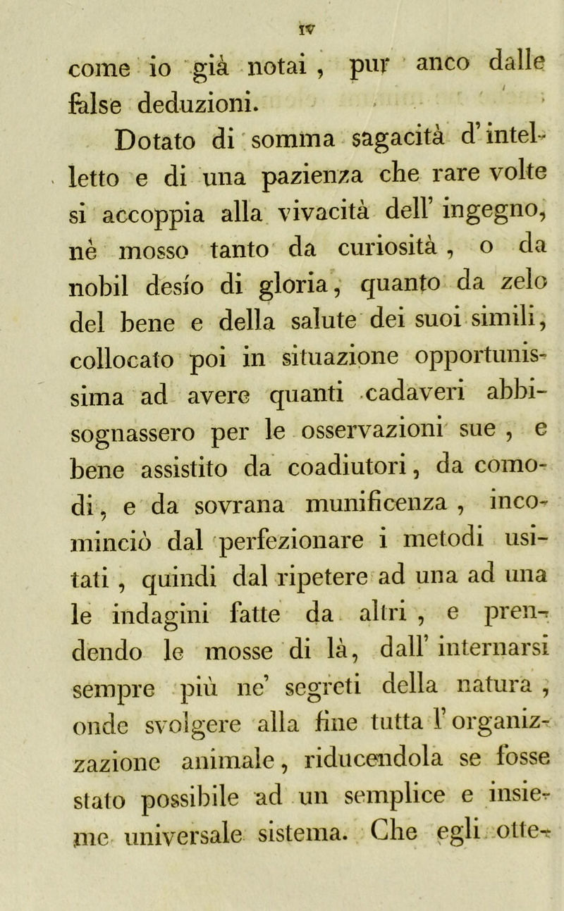 come io già notai , pur anco dalle false deduzioni. Dotato di somma sagacità d’intel- letto e di una pazienza che rare volte si accoppia alla vivacità dell ingegno, nè mosso tanto da curiosità , o da nobil desio di gloria, quanto da zelo del bene e della salute dei suoi simili, collocato poi in situazione opportunis- sima ad avere quanti cadaveri abbi- sognassero per le osservazioni sue , e bene assistito da coadiutori, da como- di , e da sovrana munificenza , inco- minciò dal perfezionare i metodi usi- tati , quindi dal ripetere ad una ad una le indagini fatte da altri , e pren-r dendo le mosse di là, dall internarsi sempre più ne’ segreti della natura , onde svolgere alla fine tutta V organiz- zazione animale, riducendola se fosse stato possibile ad un semplice e insier me universale sistema. Che egli otle^