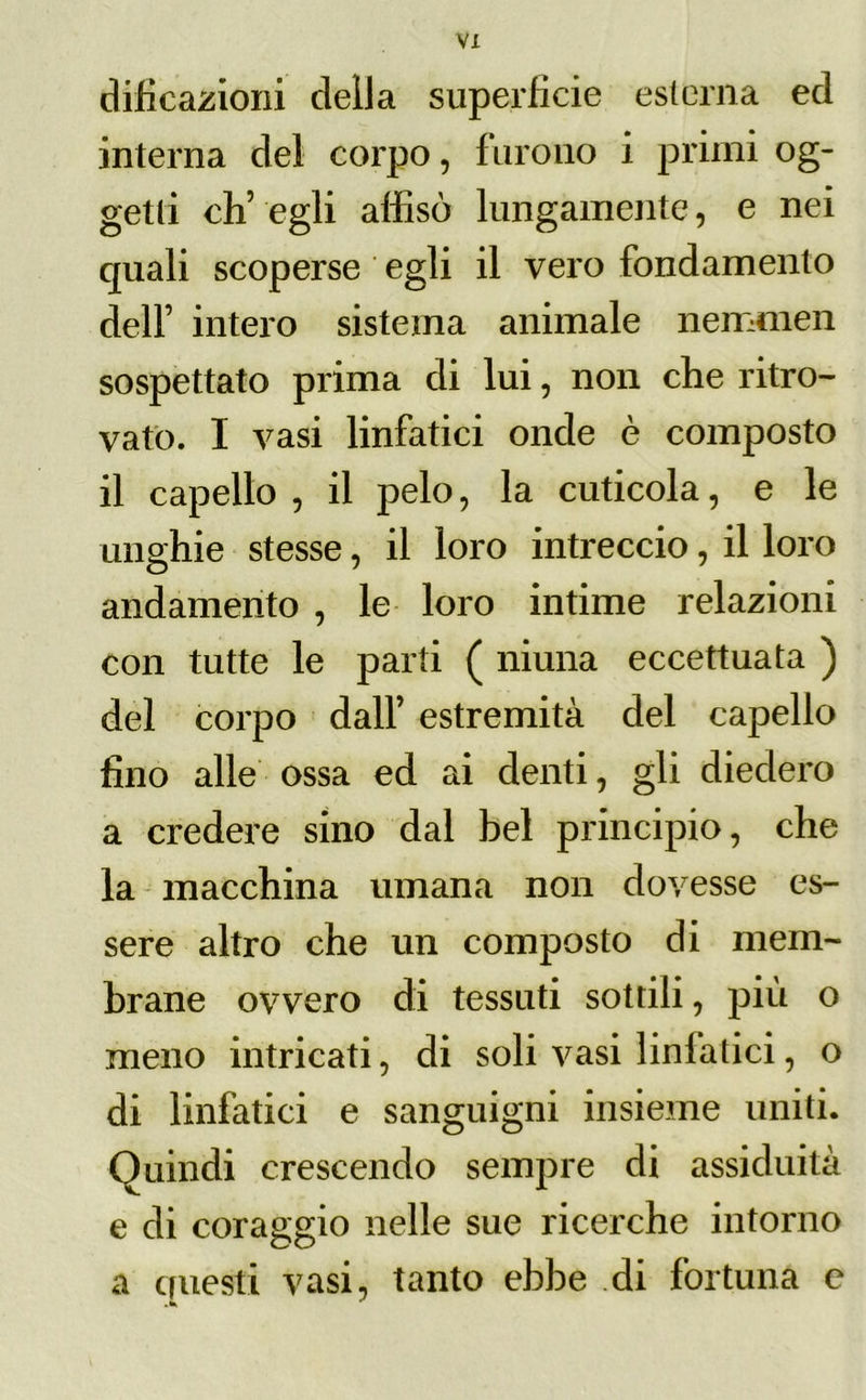 VX dificazioni della superficie esterna ed interna del corpo, furono i primi og- getti eh’ egli affisò lungamente, e nei quali scoperse egli il vero fondamento dell’ intero sistema animale nemmen sospettato prima di lui, non che ritro- vato. I vasi linfatici onde è composto il capello , il pelo, la cuticola, e le unghie stesse, il loro intreccio, il loro andamento , le loro intime relazioni con tutte le parti ( niuna eccettuata ) del corpo dall’ estremità del capello fino alle ossa ed ai denti, gli diedero a credere sino dal bel principio, che la macchina umana non dovesse es- sere altro che un composto di mem- brane ovvero di tessuti sottili, più o meno intricati, di soli vasi linfatici, o di linfatici e sanguigni insieme uniti. Quindi crescendo sempre di assiduità e di coraggio nelle sue ricerche intorno a questi vasi, tanto ebbe di fortuna e