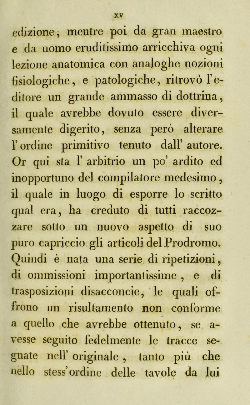 edizione, mentre poi da gran maestro e da uomo eruditissimo arricchiva ogni lezione anatomica con analoghe nozioni fisiologiche, e patologiche, ritrovò IV ditore un grande ammasso di dottrina, il quale avrebbe dovuto essere diver- samente digerito, senza però alterare l’ordine primitivo tenuto dall’ autore. Or qui sta Y arbitrio un po’ ardito ed inopportuno del compilatore medesimo, il quale ili luogo di esporre lo scritto qual era, ha creduto di tutti raccoz- zare sotto un nuovo aspetto di suo puro capriccio gli articoli del Prodromo. Quindi è nata una serie di ripetizioni, di ommissioni importantissime , e di trasposizioni disacconcie, le quali of- frono un risultamento non conforme a quello che avrebbe ottenuto, se a- vesse seguito fedelmente le tracce se- gnate nell’ originale , tanto più che nello stess’ ordine delle tavole da lui