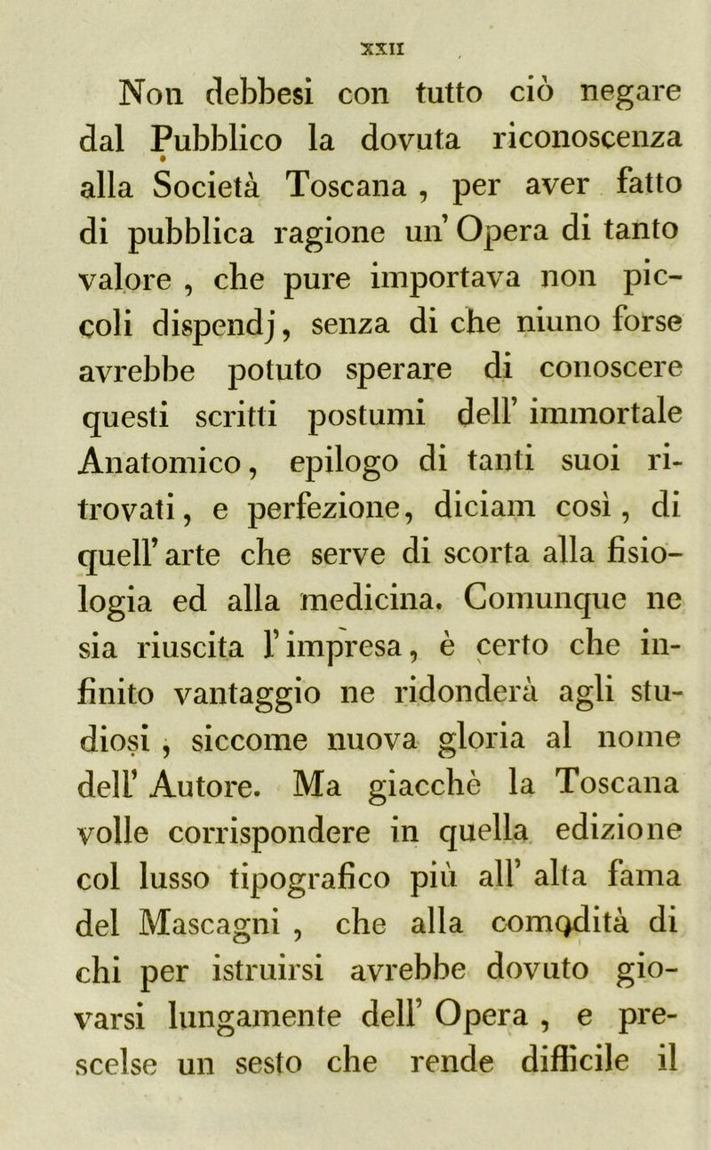 Non cìebbesi con tutto ciò negare dal Pubblico la dovuta riconoscenza alla Società Toscana , per aver fatto di pubblica ragione un Opera di tanto valore , che pure importava non pic- coli dispendj, senza di che niuno forse avrebbe potuto sperare di conoscere questi scritti postumi dell’ immortale Anatomico, epilogo di tanti suoi ri- trovati, e perfezione, diciam così, di quell’ arte che serve di scorta alla fisio- logia ed alla medicina. Comunque ne sia riuscita l’impresa, è certo che in- finito vantaggio ne ridonderà agli stu- diosi , siccome nuova gloria al nome deli’ Autore. Ma giacché la Toscana volle corrispondere in quella edizione col lusso tipografico più all’ alta fama del Mascagni , che alla comodità di chi per istruirsi avrebbe dovuto gio- varsi lungamente dell’ Opera , e pre- scelse un sesto che rende difficile il