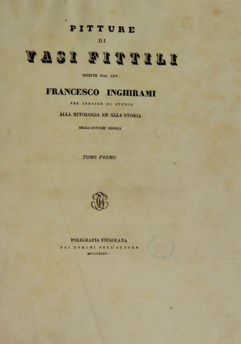 pitture DI tasi tittiat ESIBITE DAL CAV. FRANCESCO INGIIIRAMI PER SERVIRE DI STUDIO ALIA MITOLOGIA ED ALLA STORIA DEGLI ANTICHI POPOLI TOMO PRIMO. POLIGRAFIA FIESOLANA DAI TORCHI DELL’ AUTORE MDCCCXXXT .