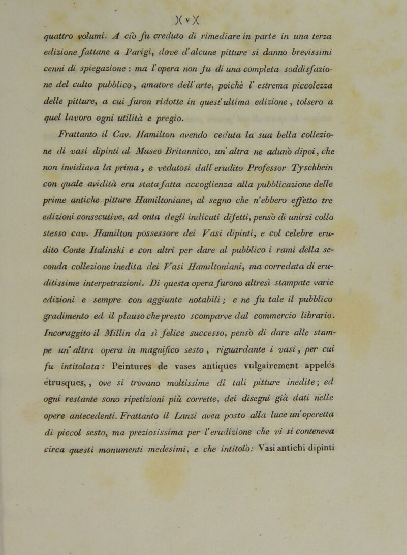 quattro volumi. A ciò fu creduto di rimediare in parte in una terza edizione fattane a Parigi, dove d’alcune pitture si danno brevissimi cenni di spiegazione : ma l opera non Ju di una completa soddisfazio- ne del culto pubblico, amatore dell arte, poiché V estrema piccolezza delle pitture, a cui furori ridotte in quest’ ultima edizione, tolsero a quel lavoro ogni utilità e pregio. Frattanto il Cav. Hamilton avendo ceduta la sua bella collezio- ne di vasi dipinti al Museo Britannico, un altra ne aduno dipoi, che non invidiava la prima, e vedutosi dall erudito Professor Tyschbein con quale avidità era statafatta accoglienza alla pubblicazione delle prime antiche pitture Hamiltoniane, al segno che n ebbero effetto tre edizioni consecutive, ad onta degli indicati difetti, pensò di unirsi collo stesso cav. Hamilton possessore dei Fasi dipinti, e col celebre eru- dito Conte Italinski e con altri per dare al pubblico i rami della se- conda collezione inedita dei Fasi Hamiltoniani, ma corredata di eru- ditissime interpetrazioni. Di questa opera furono altresì stampate varie edizioni e sempre coti aggiunte notabili; e ne fu tale il pubblico gradimento ed il plauso che presto scomparve dal commercio librario. Incoraggilo il Millin da sì felice successo, pensò di dare alle stam- pe un altra opera in magnifico sesto , riguardante i vasi, per cui fu intitolata : Peintures de vases antiques vulgairement appelés étxusques, , ove si trovano moltissime di tali pitture inedite ; ed ogni restante sono ripetizioni più corrette, dei disegni già dati nelle opere antecedenti. Frattanto il Lanzi avea posto alla luce un operetta di piccai sesto, ma preziosissima per l’erudizione che vi si conteneva circa questi monumenti medesimi, e che intitolò: Vasi antichi dipinti