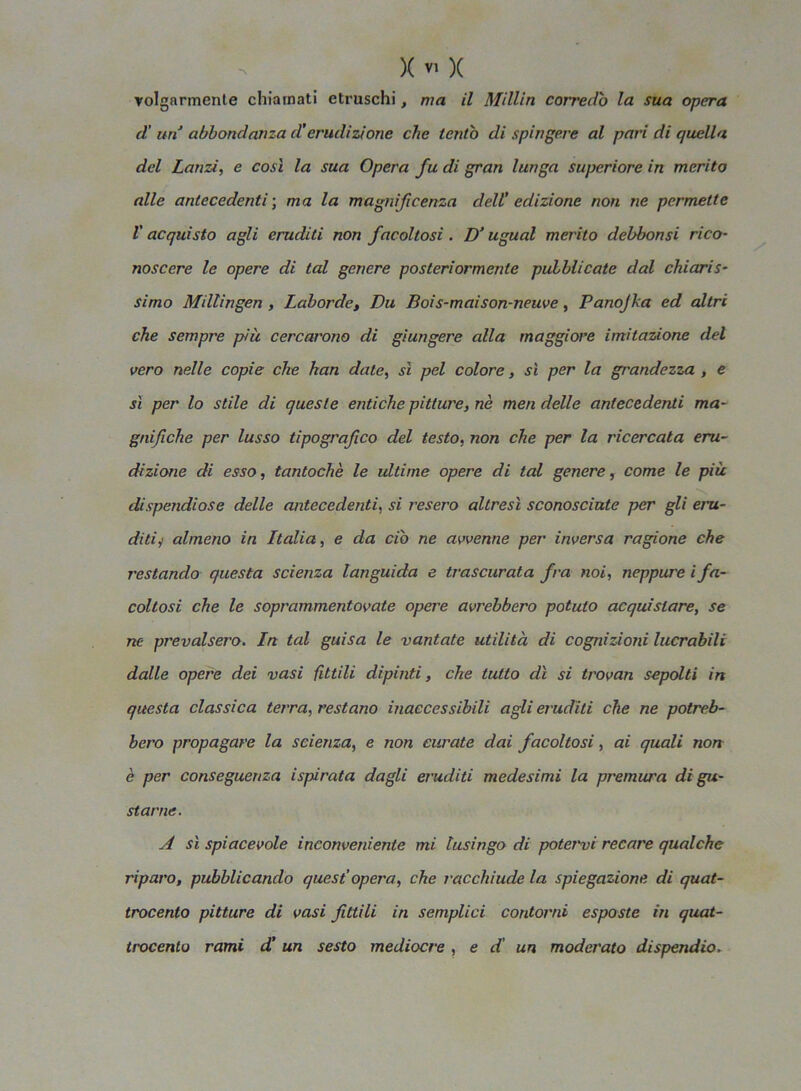 volgarmente chiamati etruschi, ma il Millin corredo la sua opera d' un abbondanza d’erudizione che tentò di spingere al pari di quella del Lanzi, e così la sua Opera fu di gran lunga superiore in merito alle antecedenti ; ma la magnificenza dell’ edizione non ne permette l'acquisto agli eruditi non facoltosi. D‘ ugual merito debbonsi rico- noscere le opere di tal genere posteriormente pubblicate dal chiaris- simo Millingen , Laborde, Du Bois-maison-neuve, Panojka ed altri che sempre più cercarono di giungere alla maggiore imitazione del vero nelle copie che han date, sì pel colore, sì per la grandezza , e sì per lo stile di queste entiche pitture, nè meri delle antecedenti ma- gnifiche per lusso tipografico del testo, non che per la ricercata eru- dizione di esso, tantoché le ultime opere di tal genere, come le più dispendiose delle antecedenti, si resero altresì sconosciute per gli eru- diti y almeno in Italia, e da ciò ne avvenne per inversa ragione che restando questa scienza languida e trascurata fra noi, neppure ifa- coltosi che le soprammentovate opere avrebbero potuto acquistare, se ne prevalsero. In tal guisa le vantate utilità di cognizioni lucrabìli dalle opere dei vasi fittili dipinti, che tutto dì si trovan sepolti in questa classica terra, restano inaccessibili agli eruditi che ne potreb- bero propagare la scienza, e non curate dai facoltosi, ai quali non è per conseguenza ispirata dagli eruditi medesimi la premura di gu- starne. A sì spiacevole inconveniente mi tusingo di potervi recare qualche riparo, pubblicando quest’opera, che racchiude la spiegazione di quat- trocento pitture di vasi fittili in semplici contorni esposte in quat- trocento rami d' un sesto mediocre , e d' un moderato dispendio.