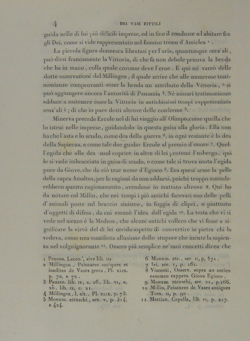 guida nelle di lui più difficili imprese, ed in lice il condusse ad abitare fra gli Dei, come si vide rappresentato nel famoso trono d Arniclea 1 . La piccola figura donnesca libratasi per l’aria, quantunque senz’ali, può dirsi francamente la Vittoria, di che fa non debole pruova la benda che ha in mano , colla quale coronar deve l’eroe . E qui mi varrò delle dotte osservazioni del Millingen , il quale scrive che alle numerose testi- monianze comprovanti esserla bendami attributo della Vittoria, 2 si può aggiungere ancora l’autorità di Pausania 3 4. Nè minori testimonianze adduce a sostenere esserla Vittoria in antichissimi tempi rappresentata senz’ali i ; di che io pure detti altrove delle conferme 5. Minerva precede Ercole nel di lui viaggio all Olimpo,come quella che io istruì nelle imprese, guidandolo in questa guisa alia gloria. Ella non ha che l’asta e lo scudo, come dea della guerra 6. in ogni restante è la dea della Sapienza, e come tale dee guidar Ercole al premio d onore . Quel- 1 egida che alla dea suol coprire in altre di lei prolomi l’usbergo, qui le si vede imbracciata in guisa di scudo, e come tale si trova usata l’egida pure da Giove,che da ciò trae nome d Egioco 8. Era quest’arme la pelle della capra Àmallea, per le ragioni da non addursi, poiché troppo estende- rebbero questo ragionamento , avendone io trattato altrove 9. Qui ho da notare col Milìin, che nei tempi i più antichi facevasi uso delle pelli d’ animali poste sul braccio sinistro, in foggia di clipei, o piuttosto d’oggetti di difesa , da cui emanò l’idea dell’egida l0. La testa che vi si vede nel mezzo è la Medusa , che alcuni antichi vollero che vi fosse a si- gnificare la virtù del di lei orrido aspetto di convertire in pietra chi la vedeva, come una manifesta allusione dello stupore che incute la sapien- za nel volgo ignorante . Omero più semplice ne’suoi concetti dicea che 1 Pausati. Lacon.', sivelib. in. 2 Millingen , Peinlures antiques et inedites de Vases grecs , PI. xlix. p. 70, e 72 . 3 Pausati, lib. ìv, c. 16, lib. vi, c. 20 , lib. tx, c. 21. 4 Millingen, 1. cit., PI. xlix, p. 73. 5 Mommi, etruschi, ser. v, p- 3 14» e 424. 6 Monum. etr. , ser. n, p, 571 . 7 Ivi, ser. v, p. 161. 8 Visconti, Osserv. sopra un antico cammeo rappres. Giove Egioco . 9 Monum. etruschi, ser. 111, p.ib'6. 10 Millin, Peinlures de Vases antiques Tom. 11, p. 90 . 11 Marlian. Capcdla, lib ri, p. 217.