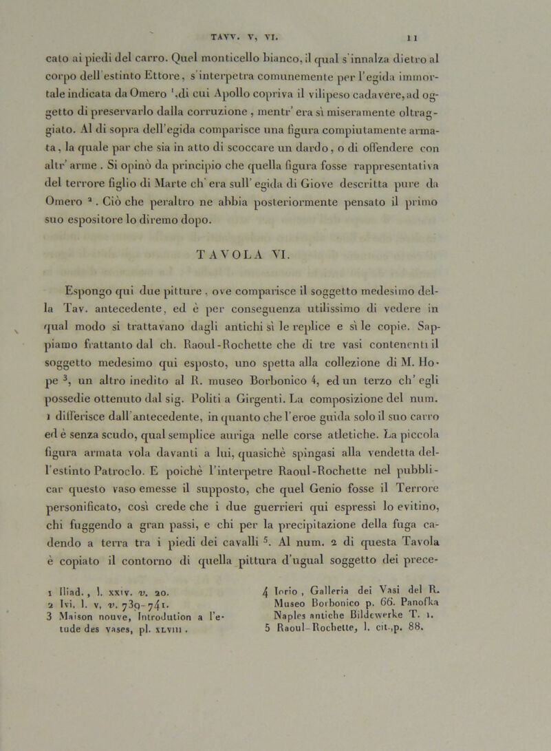 calo ai piedi del carro. Quel monticello bianco, il qual s innalza dietro al corpo dellestinto Ettore, s interpetra comunemente per l’egida immor- tale indicata da Omero '.di cui Apollo copriva il vilipeso cadavere,ad og- getto di preservarlo dalla corruzione , menti-’ era sì miseramente oltrag- giato. Al di sopra dell’egida comparisce una figura compiutamente arma- ta , la quale par che sia in atto di scoccare un dardo, o di offendere con alti-’ arme . Si opinò da principio che quella figura fosse rappresentativa del terrore figlio di Marte eh era sull egida di Giove descritta pure da Omero 2 . Ciò che peraltro ne abbia posteriormente pensato il primo suo espositore lo diremo dopo. TAVOLA VI. Espongo qui due pitture , ove comparisce il soggetto medesimo del- la Tav. antecedente, ed è per conseguenza utilissimo di vedere in qual modo si trattavano dagli antichi sì le replico e sì le copie. Sap- piamo frattanto dal eh. Raoul-Rochette che di tre vasi contenenti il soggetto medesimo qui esposto, uno spetta alla collezione di M. Ho- pe 3 *, un altro inedito al R. museo Boi’bonico 4, ed un terzo eh’ egli possedie ottenuto dal sig. Politi a Girgenti. La composizione del num. ì differisce dall antecedente, in quanto che l’eroe guida solo il suo carro ed è senza scudo, qual semplice auriga nelle corse atletiche. La piccola figura armata vola davanti a lui, quasiché spingasi alla vendetta del- iestinto Patroclo. E poiché l’interpetre Raoul-Rochette nel pubbli- car questo vaso emesse il supposto, che quel Genio fosse il Terrore personificato, così crede che i due guerrieri qui espressi lo evitino, chi fuggendo a gran passi, e chi per la precipitazione della fuga ca- dendo a terra tra i piedi dei cavalli 5. Al num. a di questa Tavola è copiato il contorno di quella pittura d’ugual soggetto dei prece- 1 (liad. , 1. xxtv. v. 20. 4 l°r,'o > Galleria dei Vasi del R. 2 Ivi, 1. v, v. y 3p- l- Museo Borbonico p. òò. Panofka 3 Maison nouve, Introdution a l e- Naples antiche Bildewerke T. i. iride des vases, pi. xLVin . 5 Raoul-Rochette, 1. cit-.p. 88.