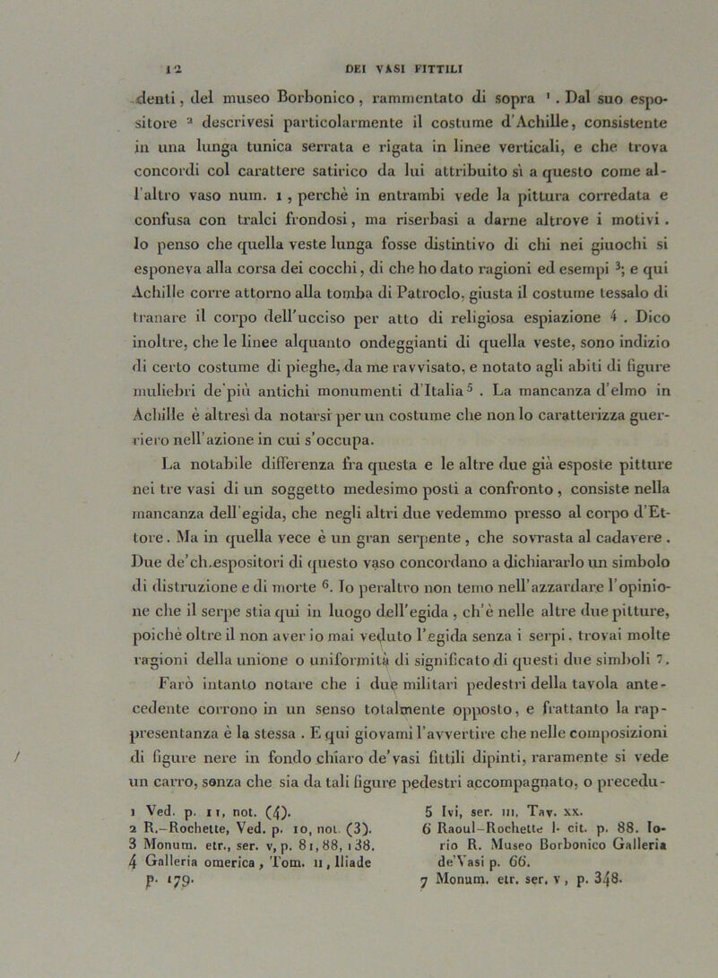 denti, elei museo Borbonico, rammentato di sopra 1 . Dal suo espo- sitore a descrivesi particolarmente il costume d’Achille, consistente in una lunga tunica serrata e rigata in linee verticali, e che trova concordi col carattere satirico da lui attribuito si a questo come al - l’altro vaso num. 1 , perchè in entrambi vede la pittura corredata e confusa con tralci frondosi, ma riserbasi a darne altrove i motiv i . lo penso che quella veste lunga fosse distintivo di chi nei giuochi si esponeva alla corsa dei cocchi, di che ho dato ragioni ed esempi 3; e qui Achille corre attorno alla tomba di Patroclo, giusta il costume tessalo di tranare il corpo dell'ucciso per atto di religiosa espiazione 4 . Dico inoltre, che le linee alquanto ondeggianti di quella veste, sono indizio di certo costume di pieghe, da me ravvisato, e notato agli abiti di figure muliebri de pili antichi monumenti d’Italia5 . La mancanza d’elmo in Achille è altresi da notarsi per un costume che nonio caratterizza guer- riero nell azione in cui s’occupa. La notabile differenza fra questa e le altre due già esposte pittui'e nei tre vasi di un soggetto medesimo posti a confronto , consiste nella mancanza dell egida, che negli altri due vedemmo presso al corpo d’Et- tore . Ma in quella vece è un gran serpente , che sovrasta al cadavere . Due de’ch.espositori di questo vaso concordano a dichiararlo un simbolo di distruzione e di morte 6. Io peraltro non temo nell’azzardare l’opinio- ne che il serpe stia qui in luogo dell’egida , eh’è nelle altre due pitture, poiché oltre il non aver io mai veduto l’egida senza i serpi. trovai molte ragioni della unione o uniformità di significato di questi due simboli 7. Farò intanto notare che i due militari pedestri della tavola ante- cedente corrono in un senso totalmente opposto, e frattanto la rap- presentanza è la stessa . E qui giovami l’avvertire che nelle composizioni di figure nere in fondo chiaro de’vasi fittili dipinti, raramente si vede un carro, senza che sia datali figure pedestri accompagnato, o precedu- 1 Ved. p. ii, not. (4)* 5 Ivi, ser. ni, Tav. xx. 2 R.-Rochette, Ved. p. io, noi. (3). 6 Raoul-Rochette 1- cit. p. 88. lo- 3 Monum. etr., ser. v, p. 81,88, i38. rio R. Museo Borbonico Galleria 4 Galleria omerica, Tom. n, Iliade de’Vasi p. 66‘. p- 179. 7 Monum. etr. ser, v, p. 348.