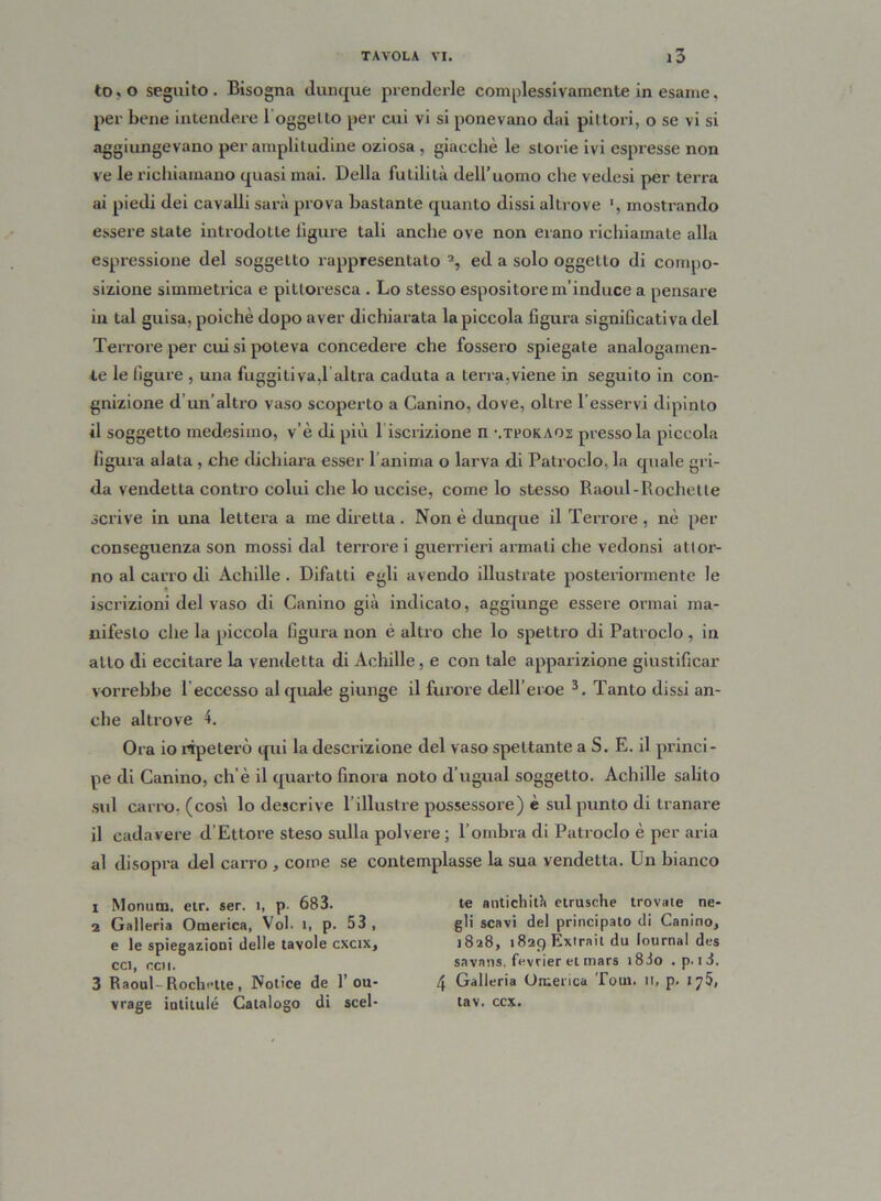 to,o seguito. Bisogna dunque prenderle complessivamente in esame. per bene intendere loggelto per cui vi si ponevano dai pittori, o se vi si aggiungevano per amplitudine oziosa , giacché le storie ivi espresse non ve le richiamano quasi mai. Della futilità dell’uomo che vedesi per terra ai piedi dei cavalli sarà prova bastante quanto dissi altrove ', mostrando essere state introdotte ligure tali anche ove non erano richiamate alla espressione del soggetto rappresentato ed a solo oggetto di compo- sizione simmetrica e pittoresca . Lo stesso espositore m’induce a pensare in tal guisa, poiché dopo aver dichiarata la piccola figura significativa del Terrore per cui si poteva concedere che fossero spiegate analogamen- te le figure , una fuggitiva, 1 altra caduta a terra,viene in seguito in con- gnizione d’un’altro vaso scoperto a Canino, dove, oltre Tesservi dipinto il soggetto medesimo, v’è di più l iscrizione n \Tr0KA02 presso la piccola figura alata , che dichiara esser l’anima o larva di Patroclo, la quale gri- da vendetta contro colui che lo uccise, come lo stesso Raoul-Rochetle scrive in una lettera a me diretta. Non é dunque il Terrore, nè per conseguenza son mossi dal terrore i guerrieri armati che vedonsi attor- no al carro di Achille . Difatti egli avendo illustrate posteriormente le iscrizioni del vaso di Canino già indicato, aggiunge essere ormai ma- nifesto che la piccola figura non é altro che lo spettro di Patroclo, in allo di eccitare la vendetta di Achille, e con tale apparizione giustificar vorrebbe Teccesso al quale giunge il furore dell’eroe 1 2 3. Tanto dissi an- che altrove 4. Ora io ripeterò qui la descrizione del vaso spettante a S. E. il princi- pe di Canino, eh’è il quarto finora noto d’ugual soggetto. Achille salito sul cario, (così lo descrive l’illustre possessore) è sul punto di tranare il cadavere d’Ettore steso sulla polvere ; l’ombra di Patroclo è per aria al disopra del carro , come se contemplasse la sua vendetta. Un bianco 1 Monum, etr. ser. 1, p- 683. 2 Galleria Omerica, Voi. 1, p. 53 , e le spiegazioni delle tavole cxcix, cci, ccii. 3 Raoul-Rochette , Notice de T 011- vrage iati tu lé Catalogo di scel- te antichith etrusche trovate ne- gli scavi del principato di Canino, 1828, t82()Extrnit du lournal des savans, fevrier et mars i83o . p. t3. 4 Galleria Omerica Tom. 11, p. iy5, tav. ccx.