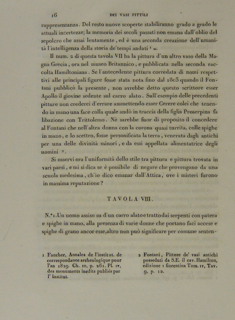 rappresentanza. Del resto nuove scoperte stabiliranno grado a grado le attuali incertezze; la memoria dei secoli passali non emana dall’oblio del sepolcro che assai lentamente , ed è una seconda creazione dell umani- tà l'intelligenza della storia de’tempi andati 1 ». Il num. i di questa tavola VII ha la pittura d’un altro vaso della Ma- gna Grecia, ora nel museo Britannico , e pubblicata nella seconda rac- colta Hamiltoniana . Se l’antecedente pittura corredata di nomi respet- tivi alle principali figure fosse stata nota fino dal i8o3 quando il Fon- tani pubblicò la presente , non avrebbe detto questo scrittore esser Apollo il giovine sedente sul carro alato. Sullesempio delle precedenti pitture non crederei d’errare ammettendo esser Cerere colei che tenen- do in mano una face colla quale andò in traccia della figlia Proserpina fa libazione con Trittolemo . Nè sarebbe fuor di proposito il concedere al Fontani che nell altra donna con la corona quasi turrita, colle spighe in mano, e lo scettro, fosse personificata la terra , venerata dagli antichi per una delle divinità minori , e da essi appellata alimenlatrice degli uomini 2. Si osservi ora l’uniformità dello stile tra pittura e pittura trovata in vari paesi, e mi si dica se è possibile di negare che provengano da una scuola medesima, ch’io dico emanar dall’Attica, ove i misteri furono in massima reputazione ? TAVOLA V1D. N.'i.Un uomo assiso su d’un carro alato e tratto dai serpenti con patera e spighe in mano, alla presenza di varie donne che portano faci accese e spighe di grano ancor esse,altro non può significare per comune senten- 1 Faucher, Annales de l’institut. de correspondance archeologique pour l’an 1829. Ch. in, p. 261. PI. iv, des monuments inedits publiéspar 1’ Insinui. 2 Fontani, Pitture de’ vasi antichi posseduti da S.E. il cav. Hamilton, edizione 1 fiorentina Tom. 1?, Tav. 9, p. 12.