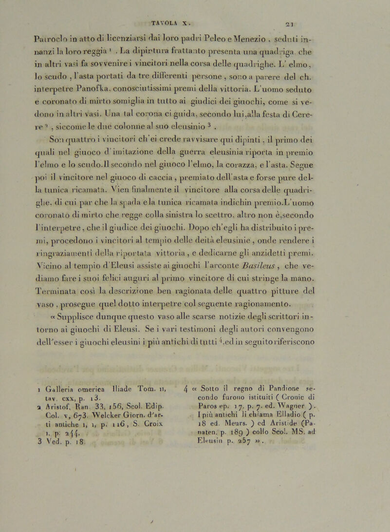 Patroclo in atto di licenziarsi dai loro padri Peleo e Menezio . seduti in- nanzi la loro reggia 1 * . La dipintura frattanto presenta una quadriga che in altri vasi fa sovvenire i vincitori nella corsa delle quadrighe. L’ elmo, lo scudo . l'asta portati da tre deferenti persone , sono a parere del eh. interpelre Panofka, conosciutissimi premi della vittoria. L’uomo seduto e coronato di mirto somiglia in tutto ai giudici dei giuochi, come si ve- dono in altri vasi. Una tal corona ci guida, secondo lui.alla festa di Cere- re '* , siccome le due colonne al suo eleusinio 3 . Son quattro i vincitori eh ei crede ravvisare qui dipinti. il primo dei quali nel giuoco d imitazione della guerra eleusinia riporta in premio Pelino e lo scudo.il secondo nel giuoco l’elmo, la corazza, e l’asta. Segue poi il vincitore nel giuoco di caccia , premialo dell asta e forse pure del- la tunica ricamata. Vien finalmente il vincitore alla corsa delle quadri- ghe. di cui par che la spada eia tunica ricamata indichili premio.L’uomo coronalo di mirto che regge colla sinistra lo scettro, altro non è,secondo 1 interpetre, che il giudice dei giuochi. Dopo ch’egli ha distribuito i pre- mi, procedono i vincitori al tempio delle deità eleusinie , onde rendere i ringraziamenti della riportata vittoria, e dedicarne gli anzidetti premi. Vicino al tempio d’Eleusi assiste ai giuochi l’arconte Basileus , che ve- diamo farei suoi felici auguri al primo vincitore di cui stringe la mano. Terminata cosi la descrizione ben ragionata delle quattro pitture del vaso . prosegue quel dotto interpetre col seguente ragionamento. «Supplisce dunque questo vaso alle scarse notizie degli scrittori in- torno ai giuochi di Eieusi. Se i vari testimoni degli autori convengono delPesser i giuochi eleusini i più antichi di lutti 4 .ed in seguito riferiscono i Galleria omerica Iliade Tom. n, tav. cxx, p. i3. a Arislof. Ran 33, 156, Scoi. Edip. Col. v, 673. Welcker Giorn. dJ8r- ti antiche 1, 1, p. 116, S. Croix 1. p. 2-54. 3 Ved. p. 18 4 « Sotto il regno di Pancione se- condo furono istituiti ( Cronic di Paros ep. 1 7, p. 7. ed. Wagner ) . 1 più antichi li chiama Elladio ( p. 18 ed. Meurs. ) ed Aristide (Pa- naten. p. 189 ) collo Scoi. MS. ad Eleusin p. 267 ». 1 j