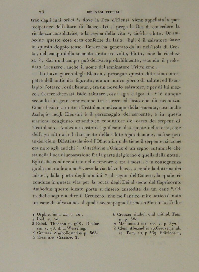 trae dagli inai orfici dove la Dea d’Eleusi viene appellatala par- tecipatrice dell altare di Bacco. Ivi si prega la Dea di concedere la ricchezza consolatrice; e la regina della vita a, cioè la salute . Or am- bedue queste cose eran conferite da Iasio . Egli è il salvatore in questo doppio senso. Cerere ha generato da lui nell’isola di Cre- ta, nel campo della sementa aralo tre volte, Liuto, cioè la ricchez- za i * 3 4, dal qual campo può derivare probabilmente * secondo il prelo- dalo Creuzero, anche il nome del seminatore Trittolemo . L’ottavo giorno degli Eleusini, prosegue questo dottissimo inter- petre dell’ antichità figurata , era un nuovo giorno di salute; ed Escu- lapio foLtavo , ossia Esmun , era un novello salvatore, e per di lui mez- zo , Cerere dicevasi Iside salutare , ossia Igia e Igea 4 . V’ è dunque secondo lui gran connessione tra Cerere ed Iasio che dà ricchezza. Come Iasio era unito a Trittolemo nel campo della sementa, così anche Asclepio negli Eleusini è il personaggio del serpente, e in questa maniera congiunto eziandio col conduttore del carro dei serpenti di Trittolemo. Ambedue costoro significano il serpente della terra, cioè dell agricoltura , ed il serpente della salute Agalodemone , cioè serpen- te del cielo. Difatti Asclepio è 1 Ofmco.il quale tiene il serpente, siccome era noto agli antichi 5. Oltredichè l’Ofmco è un segno autunnale che sta nella linea di separazione fra la parte del giorno e quella della notte . Egli è che conduce altrui nelle tenebre e tra i morti, e in conseguenza guida ancora le anime 6 verso la via del zodiaco . secondo la dottrina dei misteri, dalla porta degli uomini 5 al segno del Cancro , la quale ri- conduce in questa vita per la porta degli Dei al segno del Capricorno. Ambedue queste ideate porle si finsero custodite da un cane 8. Ol- tredichè segue a dire il Creuzero. che nell’antico mito attico è noto un cane di salvazione, il quale accompagna 1 Ermes o Mercurio, l’edu- i Orphìc. imn. xl, v. io . a lbid. v. 20. 3 Esiod. Theogon p. 968. Diodor, sic. v, 78. ibid. Wesseling. 5 Eratosten. Catastar. 6 . 6 Creuzer simbol. und niilhol. Tom. 11, p. 36’o. 7 Monumenti etr. ser. v, p. 877. 8 Clem. Alexandrin.ap.Creuzer,simb.