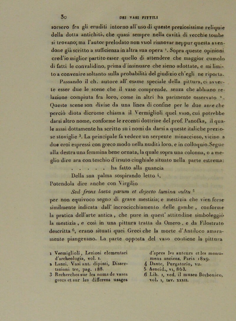 sorsero fra gli eruditi intorno all'uso di queste preziosissime reliquie della dotta antichità, che quasi sempre nella cavità di vecchie tombe si trovano; ma l’autor prelodalo non vuol rinnovar neppur questa aven- done già scritto a sufficienza in altra sua opera Sopra queste opinioni cred'io miglior partito esser quello di attendere che maggior cumolo di fatti le convalidino, prima d insinuare che sieno adottate, e mi limi- to a convenire soltanto sulla probabilità del giudizio ch'egli ne riporla. Passando il eh. autore all’ esame speciale della pittura, ci avver- te esser due le scene che il vaso comprende, senza che abbiano re- lazione compiuta fra loro, come in altri ha parimente osservato Queste scene son divise da una linea di confine per le due ance che perciò diota dicrome chiama il Vermiglioli quel vaso, cui potrebbe darsi altro nome, conforme le recenti dottrine del prof. Panofka, il qua- le assai dottamente ha scritto su i nomi da darsi a queste italiche prezio- se stoviglie i * 3 *. La principale fa vedere un serpente minaccioso, vicino a due eroi espressi con greco modo nella nudità loro, e in colloquio.Segue alla destra una femmina bene ornata, la quale sopra una colonna, o a me- glio dire ara con teschio d’irsuto cinghiale situalo nella parte estrema: ha fatto alla guancia Della sua palma sospirando letto 4. Potendola dire anche con Virgilio Sed frons laeta parum et dejecto lumina vultu 5 per non equivoco segno di grave mestizia; e mestizia che vien forse similmente indicata dall’ incrocicchiamenlo delle gambe , conforme la pratica dell’arte antica, che pure in quest’ altitudine simboleggiò la mestizia , e cosi in una pittura tratta da Omero , e da Filostrato descritta 6, erano situati quei Greci che la morte d’Antiloco amara- mente piangevano. La parte opposta del vaso contiene la pittura i Vermiglioli, Lezioni elementari d'archeologia, voi. i. % Lanzi. Vasiant. dipinti. Disser- tazioni tre, pag. 188. 3 Recherches sur les noms de vases grecs et sur les differens usages d'apres les auteurs et les monu- mens anciens, Paris 1829. 4 Dante, Purgatorio, vu. 5 Aeneid., vi, 863. 6 Lib. 1, ved. il museo Borbonico, voi. i, tav. xxxtu