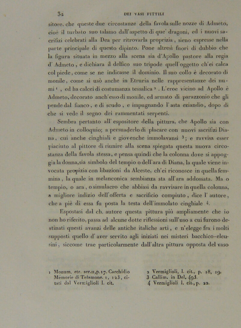 sitore. che queste due circostanze della favola sulle nozze di Admeto, cioè il turbalo suo talamo dall’aspetto di que’ dragoni, ed i nuovi sa- crifizi celebrati alla Dea per ritrovarla proprizia , sieno espresse nella parte principale di questo dipinto. Pone altresì fuori di dubbio che la figura situata in mezzo alla scena sia d^ApolIo pastore alla regia d’ Admeto , e dichiara il delfico suo tripode quelloggetto ch’ei calca col piede, come se ne indicasse il dominio. Il suo collo è decoralo di monile, come si usò anche in Etruria nelle rappresentanze dei nu- mi 1 , ed ha calceidi costumanza tessalica 2 . L’eroe vicino ad Apollo è Admeto, decorato anch’esso di monile, ed armato di parazzonio che gli pende dal fianco, e di scudo, e impugnando l’asta eziandio, dopo di che si vede il segno dei rammentati serpenti. Sembra pertanto all espositore della pittura, che Apollo sia con Admeto in colloquio; a persuaderlo di placare con nuovi sacrifizi Dia- na , cui anche cinghiali e giovenche immolavansi 3; e ravvisa esser piaciuto al pittore di riunire alla scena spiegata questa nuova circo- stanza della favola stessa, e pensa quindi che la colonna dove si appog- giala donna,si a simbolo del tempio o dell’ara di Diana, la quale viene in- vocata propizia con libazioni da Alceste, ch’ei riconosce in quella fem- mina , la quale in melanconica sembianza sta all’ara addossata. Ma o tempio, o ara , o simulacro che abbiasi da ravvisare in quella colonna, a migliore indizio dell’offerta e sacrificio compiuto, dice 1’autore, che a piè di essa fu posta la testa dell’immolato cinghiale A Espostasi dal eh, autore questa pittura più ampliamento che io non ho riferito, passa ad alcune dotte riflessioni sull’uso a cui furono de- stinati questi avanzi delle antiche italiche arti, e n’elegge fra i molti supposti quello d’ aver servito agli iniziati nei misteri bacchico-eleu- sini , siccome trae particolarmente dall’altra pittura opposta del vaso i Monum. etr. ser.n,p.17. Carchidio 2 Vermigliai, 1. cit., p. 18, 19. Memorie di Telamone. 1, 123, ci- 3 Callim. in Del, 4p3.