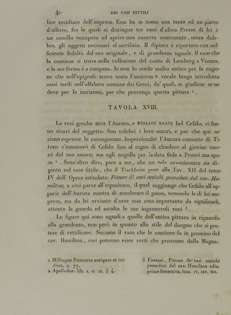 lice l’esultato dell impresa. Essa ha in mano una tazza ed un piatto d’offerte, fra le quali ei distingue tre rami d’olivo. Presso di lei è un camillo occupato ad aprire una cassetta contenente, senza dub- bio, gli oggetti necessari al sacrifizio. 11 dipinto è riportato con suf- ficiente fedeltà dal suo originale , e di grandezza uguale. 11 vaso che la contiene si trova nella collezione del conte di Lamberg a Vienna, e la sua forma è a campana. Io non lo credo molto antico per la ragio- ne che nell’epigrafe trovo usata l’omicronu vocale lunga introdotta assai tardi nell’alfabeto comune dei Greci, da’ quali, se giudicar se ne deve per le iscrizioni, par che provenga questa pittura 1 . TAVOLA XVIH. Le voci greche heos l’Aurora, e ke$aaoz kaaos bel Cefalo, ci fan- no sicuri del soggetto. Son celebri i loro amori, e par che qui ne siano espresse le conseguenze. Imperciocché l’Aurora consorte di Ti- tone s’innamorò di Cefalo fino al segno di chiedere al giovine mer- cè del suo amore; ma egli negolla per la data fede a Procri sua spo- sa 2 . Senz’altro dire, pare a me, che un tale avvenimento sia di- pinto nel vaso fittile, che il TiscLbeì» puse alla Tav. XTT del tomo IV dell’ Opera intitolata: Pitture di vasi antichi posseduti dal cav. Ha- milton-, e così parve all’espositore, il qual soggiunge che Cefalo all’ap- parir dell’Aurora mostra di accelerare il passo, temendo le rii lei sor- prese, ma da lei avvisato d’aver essa cosa importante da significarli, attento la guarda ed ascolta le sue ingannevoli voci 3 . Le figure qui sono uguali a quelle dell’antica pittura in riguardo alla grandezza, non però in quanto allo stile del disegno che si pre- tese di rettificare. Siccome il vaso che le contiene fu in possesso del cav. Hamilton, così potremo esser certi che provenne dalla Magna- i Milliugen Peintures antiques et ine- diies, p. 77. a Apollodor. lib. 1, c. ix, § 4* 3 Fontani, Pitture de'vasi antichi posseduti dal cav. Ifanjilton edis. prima fiorentina, loin. ìv, tav. xit.