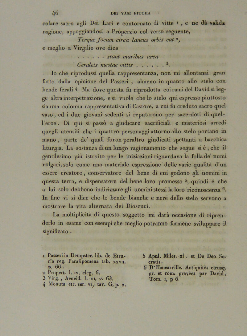 colare sacro agli Dei Lari e contornalo di vitte 1 2 , e ne dà valide ragione, appoggiandosi a Properzio col verso seguente, Terque focurn circa laneus orbis eat a, e meglio a Virgilio ove dice stani maribus area Ceruleis mestae vittis 3 4- Io che riprodussi quella rappresentanza, non mi allontanai gran fatto dalla opinione del Passeri , almeno in quanto allo stelo con bende ferali 4. Ma dove questa fu riprodotta coi rami del David si leg- ge altra interpetrazione, e si vuole che lo stelo qui espresso piuttosto sia una colonna rappresentativa di Castore, a cui fu creduto sacro quel vaso, ed i due giovani sedenti si reputarono per sacerdoti di quel- l’eroe . Di qui si passò a giudicare sacriliciali e misteriosi arredi quegli utensili che i quattro personaggi attorno allo stelo portano in mano , parte de' quali furon peraltro giudicati spettanti a bacchica liturgia. La sostanza di un lungo ragionamento che segue si è , che il gentilesimo più istruito per le iniziazioni riguardava la folla de’numi volgari, solo come una materiale espressione delle vai’ie qualità d’un essere creatore , conservatore del bene di cui godono gli uomini in questa terra, e dispensatore del bene loro promesso 5; quindi è che a lui solo debbono indirizzare gli uomini stessi la loro riconoscenza 6. In fine vi si dice che le bende bianche e nere dello stelo servono a mostrare la vita alternata dei Dioscuri. La moltiplicità di questo soggetto mi darà occasione di ripren- derlo in esame con esempi che meglio potranno farmene sviluppare il significato . 1 Passeri in Dempster. lib. de Etru- ria reg. Paralipomena tab, xxvii, p. 66 . 2 Propert 1. iv, eleg. 6. 3 Yirg., Aeneid. 1. in, r. 63. 4 Monum. etr. ser. vi, tav. G, p. 2. 5 Apul. Miles. xi, et De Deo So- cratis. 6’ D'Hancarville. Àntiquitès etrusq. gr. et rom. gravèes par David» Tom. i, p 6.