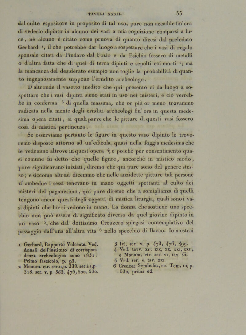 dal cullo espositore in proposito di tal uso, pure non accadde fin ora di vederlo dipinto in alcuno dei vasi a mia cognizione comparsi a lu- ce , nè alcuno è citato come pruova di quanto dicesi dal prelodato Gerhard ', il che potrebbe dar luogo a sospettare che i vasi di regalo sponsale citali da Pindaro dal Fozio e da Esichio fossero di metalli o d altra fatta che di quei di terra dipinti e sepolti coi morti 3; ma la mancanza del desiderato esempio non toglie la probabilità di quan- to ingegnosamente suppone l’erudito archeologo. D altronde il vasetto inedito che qui presento ci da luogo a so- spettare che i vasi dipinti sieno stati in uso nei misteri, e ciò verreb- be in conferma 3 di quella massima^ che or più or meno trovammo radicata nella mente degli eruditi archeologi fin ora in questa mede- sima opera citati, ai quali parve che le pitture di questi vasi fossero cosa di mistica pertinenza. Se osserviamo pertanto le figure in questo vaso dipinto le trove- remo disposte attorno ad un’edicola, quasi nella foggia medesima che le vedemmo altrove in quest’opera 4; e poiché per consentimento qua- si comune fu detto che quelle figure, ancorché in mistico modo, pure significavano iniziati, diremo che qui pure sono del genere stes- so ; e siccome altresì dicemmo che nelle anzidette pitture tali persone d’ ambedue i sessi tenevano in mano oggetti spettanti al culto dei misteri del paganesimo, qui pure diremo che a somiglianza di quelli tengono ancor questi degli oggetti di mistica liturgia, quali sonoi va- sidipinti che lor si vedono in mano. La donna che sostiene uno spec- chio non può essere di significato diverso da quel giovine dipinto in un vaso 5, che dal dottissimo Creuzero spiegasi contemplativo del passaggio dall’una all’altra vita 6 nello specchio di Bacco. Io mostrai ì Gerhard, Rapporto Volcente. Ved. Annali deirinstituto di corrispon- denza archeologica anno i831 . Primo fascicolo, p. 93. % Mommi, etr. ser.n.p. 338. ser.iir,p. 3i8. ser. v, p. 3(?3, 47^,500, 63o. 3 Ivi, ser. v, p. fai, f\^Q, 499. 4 Ved. tavv. xti, xix, xx, xxi, xxn, e Montini, etr. ser vi, tav. G. 5 Ved. ser. v, tav. xxi. 6 Creuzer, Symbolic., ec Tom. ih, p. 53a, prima ed.