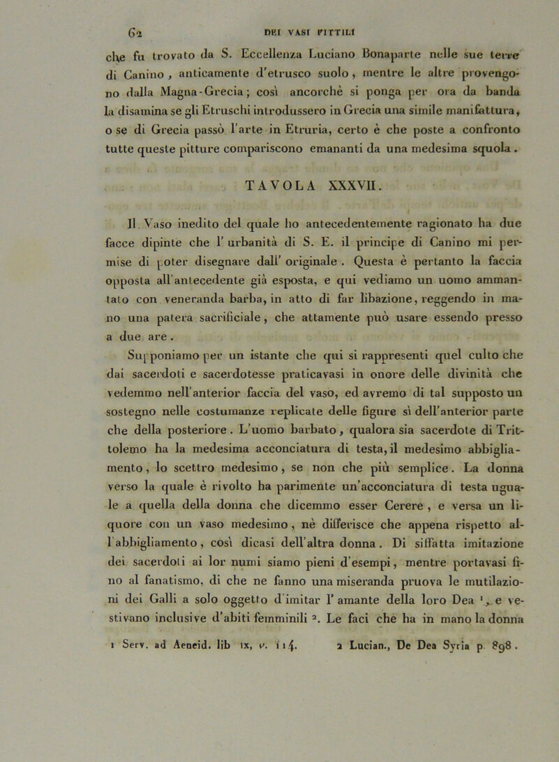 che fu trovato da S. Eccellenza Luciano Bonaparte nelle sue terre di Canino , anticamente d’etrusco suolo , mentre le altre provengo- no dalla Magna - Grecia ; così ancorché si ponga per ora da banda la disamina se gli Etruschi introdussero in Grecia una simile manifattura, 0 se di Grecia passò l’arte in Etruria, certo è che poste a confronto tutte queste pitture compariscono emananti da una medesima squola . TAVOLA XXXVII. Il Vaso inedito del quale ho antecedentemente ragionato ha due facce dipinte che 1’ urbanità di S. E. il principe di Canino mi per- mise di poter disegnare dall’ originale . Questa è pertanto la faccia opposta all antecedente già esposta, e qui vediamo un uomo amman- talo con veneranda barba, in atto di far libazione, reggendo in ma- no una patera sacrifici ale, che attamente può usare essendo presso a due are. Supponiamo per un istante che qui si rappresenti quel culto che dai sacerdoti e sacerdotesse pratica vasi in onore delle divinità che vedemmo nellanterior faccia del vaso, ed avremo di tal suppvosto un sostegno nelle costumanze replicate delle figure sì dell’nnterior parte che della posteriore. L’uomo barbato, qualora sia sacerdote di Trit- tolemo ha la medesima acconciatura di testa, il medesimo abbiglia- mento , lo scettro medesimo, se non che più semplice. La donna verso la quale è rivolto ha parimente un’acconciatura di testa ugua- le a quella della donna che dicemmo esser Cerere , e versa un li- quore con un vaso medesimo, nè differisce che appvena rispetto al- 1 abbigliamento , così dicasi dell altra donna . Di siffatta imitazione dei sacerdoti ai lor numi siamo pieni d esempi, mentre portavasi ti- no al fanatismo, di che ne fanno una miseranda pruova le mutilazio- ni dei Galli a solo oggetto d imitar l’amante della loro Dea e ve- stivano inclusive d’abiti femminili 2. Le faci che ha in mano la donna