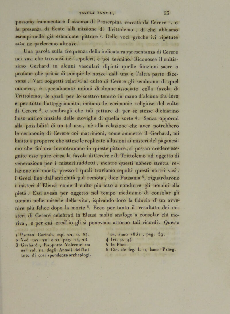 possono rammentale 1 assenza di Proserpina cercata da Cerere 1 * , o la presenza di Ecate alfe missione di Trittolemo , di che abbiamo esempi nelle già esaminate pitture a. Delle voci greche ivi ripetute ne parleremo altrove. I na parola sulla frequenza della indicala rappresentanza di Cerere nei vasi che trovatisi nei sepolcri, e poi termino. Riconosce il cultis- sinio Gerhard in alcuni vasculari dipinti quelle funzioni sacre o profane che prima di compir le nozze dall una e l’altra parte face- vansi. Vari soggetti relativi al cullo di Cerere gli sembrano di quel numero, e specialmente unioni di donne associate colla favola di Trittolemo, le quali per lo scettro tenuto in mano d’alcuna fra loro e per tutto 1 atteggiamento, imitano le cerimonie religiose del culto di Cerere 3 *, e sembragli che tali pitture di per se stesse dichiarino fuso antico nuziale delle stoviglie di quella sorte 4 . Senza oppormi alla possibilità di un tal uso, nè alla relazione che aver potrebbero le cerimonie di Cerere coi matrimoni, come ammette il Gerhard, mi limito a proporre che attese le replicate allusioni ai misteri del paganesi- mo che fin’ora incontrammo in queste pitture, si possan credere ese- guite esse pure circa la favola di Cerere e di Trittolemo ad oggetto di venerazione per i misteri suddetti, mentre questi ebbero stretta re- lazione coi morti, presso i quali troviamo sepolti questi nostri vasi . I Greci fino dall’antichità più remota , dice Pausania 5, riguardarono i misteri d Eieusi come il culto più atto a condurre gli uomini alla pietà. Essi avean per oggetto nel tempo medesimo di consolar gli uomini nelle miserie della vita, ispirando loro la fiducia d’ un avve- nire più felice dopo la morte 6. Ecco per tanto il resultato dei mi- steri di Cerere celebrati in Eieusi molto analogo a consolar chi mo- riva , e per cui cred’ io gli si ponevano attorno tali ricordi. Questa i P.aman Corinti». cap. il, p. 6\- ? Yeti taV. VII. e XI, pag. I^, li, 3 Gerhard . Rapporto Volcenle sta luto di corrispondenza archeologi- ca, anno <83i , p»g. 5g. 4 Gì, p. g\ 5 In Phoc.