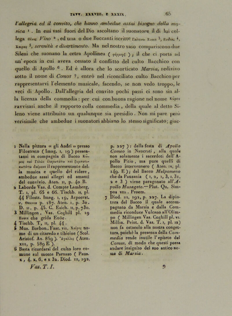 l’allegria ed il convito, che hanno ambedue assai bisogno della mu- sica * . In essi vasi fuori del Dio ascoltano il suonatore il di lui col- lega oivo« Vino 3 , ed una o due Baccanti iscritte ra).r.»»i> Evai» ì, KvJn; <, Xxipuf 5, serenità e divertimento. Ma nel nostro vaso compariscono due Sileni che suonano la cetra Apollinea ( fJpptrf ) } il che ci porta ad un’ epoca in cui aveva cessato il conflitto del cullo Bacchico con quello di Apollo 6 . Ed è allora che lo scorticato Marsia, redivivo sotto il nome di Comos 7, entrò nel riconciliato cullo Bacchico per rappresentarvi fi elemento musicale, facendo, se non vedo troppo, le veci di Apollo. DalBallegria del convito pochi passi ci sono sin al- la licenza della commedia : per cui con buona ragione nel nome ravvisasi anche il rapporto colla commedia , della quale al detto Si- leno viene attribuito un qualunque sia presidio. Non mi pare però verisimile che ambedue i suonatori abbiano lo stesso significato; giac- l Nella pittura « gli Andri » presso Filostrato (Imag. i, 19) presen- tatisi in compagnia di Bacco Kù- pio; x«è t).apwTurw x«i fupiffoTi- xwtztu Ripiove il rappresentante del- la musica e quello del ridere, ambedue assai allegri ed amanti del convivio. Ateo. 11, p. 4® B. a Laborde Vas. d. Compte Lamberg, T. 1, pi. 65 e 66. Tiscbb, 11, pi. 44 Filostr. Imag. 1, 19, Arpocrat. v. ©«orna p. 187. Aten. i, p. 3o. D. 11, p. 4^- C. Esich. n, p.^3o. 3 Millingen , Vas. Coghill pi. 19 Eusix che grida Eucie. 4 Tiscbb. T, 11, pi. 44 • i Mus. Borbon., Fase, vii, Xaìpis no- me di un citaredo e libicine (Scol. Aristof. Av. 859). 'AyaUit (Aten. xiii, p. 089 E ). 6 Basta ricordarsi del culto loro co- mune sul monte Parnaso ( Paus. x , 4, x,6, ex3a. Diod. 111, 192, Vai. T. I. p. 227 ) : della festa di Apollo Corneo in Naucrati , alla quale non solamente i sacerdoti dell’ A- pollo Pilio , ma pure quelli di Bacco intervennero ( Aten. iv, pi. 149- E); del Bacco Melpomeno che da Pausania (1,2, 1, 3, 1, 3i, a e 3 ) viene paragonato aìì’A- pollo Musagete.— Plut. Qu. Sim- pos vili. Proem. 7 Diod. ut, 192, p. 227. La dipin- tura del Bacco il quale accom- pagnato da Marsia e dalla Com- media riconduce Vulcano all’Olim- po ( Millingen Vas. Coghill pi. vi. Milfin. Peint. d. Vas. T. 1, pi. ix) non fa ostacolo alla nostra conget- tura, poiché la presenza della Com- media rende inutile l’epiteto del Comus, di modo che questi possa andare insignito del suo antico no- me di Marsia. 9