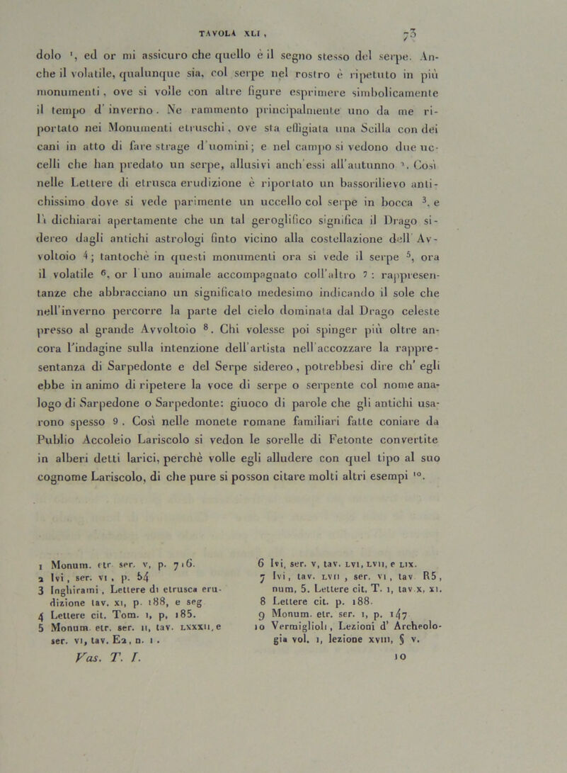 dolo ed or mi assicuro che quello è il segno stesso del serpe. An- che il volatile, qualunque sia, col serpe nel rostro è ripetuto in più monumenti , ove si volle con altre figure esprimere simbolicamente il tempo d'inverno. Ne rammento principalmente uno da me ri- portato nei Monumenti etruschi, ove sta eflìgiata una Scilla con dei cani in atto di fare strage d’uomini; e nel camposi vedono due uc- celli che han predalo un serpe, allusivi aneli essi all’autunno Cosi nelle Lettere di etnisca erudizione è riportalo un bassorilievo anti- chissimo dove si vede parimente un uccello col serpe in bocca 3. e Li dichiarai apertamente che un tal geroglifico significa il Drago si- dereo dagli antichi astrologi finto vicino alla costellazione dell Av- voltoio 4; tantoché in questi monumenti ora si vede il serpe 5, ora il volatile fi. or 1 uno animale accompagnalo coll’altro 5 : rappresen- tanze che abbracciano un significalo medesimo indicando il sole che nell inverno percorre la parte del cielo dominata dal Drago celeste presso al grande Avvoltoio 8. Chi volesse poi spinger più oltre an- cora Lindagine sulla intenzione dell artista nell accozzare la rappre- sentanza di Sarpedonte e del Serpe sidereo , potrebbesi dire eh’ egli ebbe in animo di ripetere la voce di serpe o serpente col nome ana- logo di Sarpedone o Sarpedonte: giuoco di parole che gli antichi usa- rono spesso 9 . Così nelle monete romane familiari fatte coniare da Publio Accoleio Lariscolo si vedon le sorelle di Fetonte convertite in alberi detti larici, perchè volle egli alludere con quel tipo al suo cognome Lariscolo, di che pure si posson citare molti altri esempi l0. i Monum. etr ser. v, p. 716. a Ivi , ser. vi , p. f>4 3 Inghiraini , Lettere di etnisca eru- dizione lav. xi, p 188, e seg 4 Lettere cit. Tom. 1, p, 185. 5 Monum etr. ser. 11, tav. Lxxxu.e ser. vi, tav. Ea, n. 1 . ras. T. T. 6 Ivi, ser. v, tav. lvi, lvh, e lix. 7 Ivi, tav. lv 11 , ser. vi, tav R5, num, 5. Lettere cit, T. 1, tav.x, xi. 8 Lettere cit. p. 188. g Monum. etr. ser. 1, p. 147 10 Verraiglioli, Lezioni d’ Archeolo- gia voi. 1, lezione xvtn, § v. IO