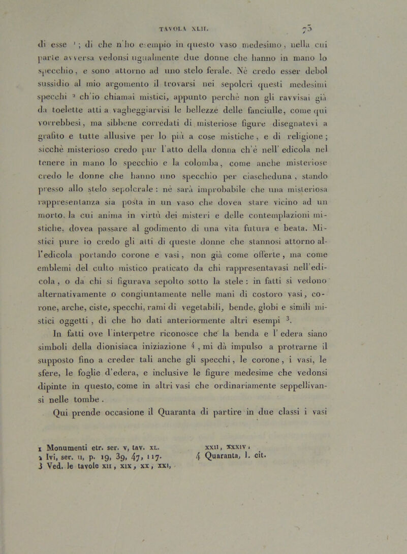 «li esse di che n ho esempio in questo vaso medesimo, nella cui parie a\ versa vedonsi ugualmente due donne che hanno in mano lo specchio, e sono attorno ad uno stelo ferale. Nè credo esser deboi sussidio al mio argomento il trovarsi nei sepolcri questi medesimi specchi i * 3 eh io chiamai mistici, appunto perchè non gli ravvisai già da toelette atti a vagheggiarvisi le bellezze delle fanciulle, come qui vorrebbesi, ma sibbene corredati di misteriose figure disegnatevi a grafito e tutte allusive per lo più a cose mistiche, e di religione; sicché misterioso credo pur l atto della donna eh è nell’ edicola nel tenere in mano lo specchio e la colomba, come anche misteriose credo le donne che hanno uno specchio per ciascheduna , stando presso allo stelo sepolcrale : nè sarà improbabile che una misteriosa rappresentanza sia posta in un vaso che dovea stare vicino ad un morto, la cui anima in virtù dei misteri e delle contemplazioni mi- stiche. dovea passare al godimento di una vita futura e beala. Mi- stici pure io credo gli alti di queste donne che stannosi attorno al- l’edicola portando corone e vasi, non già come offerte, ma come emblemi del culto mistico praticato da chi rappresentavasi nell edi- cola , o da chi si figurava sepolto sotto la stele : in fatti si vedono alternativamente o congiuntamente nelle mani di costoro vasi, co- ione, arche, ciste, specchi, rami di vegetabili, bende, globi e simili mi- stici oggetti , di che ho dati anteriormente altri esempi 3. In fatti ove 1 interpetre riconosce che la benda e 1’ edera siano simboli della dionisiaca iniziazione 4 , mi dà impulso a protrarne il supposto fino a creder tali anche gli specchi, le corone, i vasi, le sfere, le foglie d’edera, e inclusive le figure medesime che vedonsi dipinte in questo, come in altri vasi che ordinariamente seppellivan- si nelle tombe . Qui prende occasione il Quaranta di partire in due classi i vasi i Monumenti etr. ser. v, tav. xl. xxii , xxxiv. i Ivi, ser. u, p. 19, 39, 47> *17- 4 Quaranta, 1. cit. 3 Ved. le tavole xu , xix, xx, xxi,