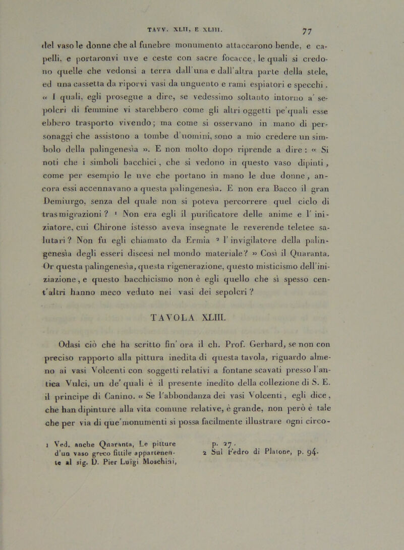 ilei vaso le donne che al funebre monumento attaccarono bende, e ca- pelli. e portaronvi uve e ceste con sacre focacce, le quali si credo- no quelle che vedonsi a terra dall’una e dall’altra parte della stele, ed una cassetta da riporvi vasi da unguento e rami espiatori e specchi. « 1 quali, egli prosegue a dire, se vedessimo soltanto intorno a’ se- polcri di femmine vi starebbero come gli altri oggetti pe'quali esse ebbero trasporto vivendo; ma come si osservano in mano di per- sonaggi che assistono a tombe d’uomini, sono a mio credere un sim- bolo della palingenesìa ». E non molto dopo riprende a dire : « Si noti che i simboli bacchici, che si vedono in questo vaso dipinti * come per esempio le uve che portano in mano le due donne, an- cora essi accennavano a questa palingenesìa. E non era Bacco il gran Demiurgo, senza del quale non si poteva percorrere quel ciclo di trasmigrazioni ? ' Non era egli il purificatore delle anime e 1’ ini- ziatore. cui Chirone istesso aveva insegnate le reverende teletee sa- luta ri ? Non fu egli chiamato da Ermia 1 * 3 1’ invigilatore della palin- genesìa degli esseri discesi nel mondo materiale'!’ » Così il Quaranta. Or questa palingenesìa, questa rigenerazione, questo misticismo dell ini- ziazione , e questo bacchicismo non è egli quello che sì spesso cen- t altri hanno meco veduto nei vasi dei sepolcri ? TAVOLA XLIII. Odasi ciò che ha scritto fin’ ora il eh. Prof. Gerhard, se non con preciso rapporto alla pittura inedita di questa tavola, riguardo alme- no ai vasi Volcenti con soggetti relativi a fontane scavati presso 1 an- tica Videi, un de’ quali è il presente inedito della collezione di S. E. il principe di Canino. «Se l'abbondanza dei vasi Volcenti, egli dice, che han dipinture aliavita comune relative, è grande, non però è tale che per via di que’monumenti si possa facilmente illustrare ogni circo- 1 Ved. anche Quaranta, Le pitture (l’un vaso greco fìttile appartenen- te al sig. D. Pier Luigi Moschiai, p. 2 Sul Cedro di Pia Ione, p. 94-