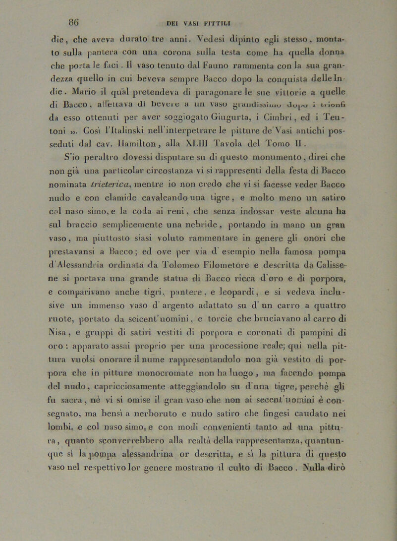 die, che aveva duralo tre anni. Vedesi dipinto egli stesso, monta- to sulla pantera con una corona sulla testa come ha quella donna che porta le f.ici. Il vaso tenuto dal Fauno rammenta con la sua gran- dezza quello in cui beveva sempre Bacco dopo la conquista delle In die . Mario il qual pretendeva di paragonare le sue vittorie a quelle di Bacco, allenava di beveic a un vaso grandiosi iu\j Ju|tu j Li jonfi da esso ottenuti per aver soggiogato Giugurta, i Cimbri, ed i Teu- toni >3. Cosi l’Italinski nellinlerpelrare le pitture de Vasi antichi pos- seduti dal cav. Hamilton, alla XL11I Tavola del Tomo li. S’io peraltro dovessi disputare su di questo monumento , direi che non già una parlicolar circostanza vi si rappresenti della festa di Bacco nominata trieterica, mentre io non credo che vi si facesse veder Bacco nudo e con clamide cavalcando una tigre, e molto meno un satiro col naso simo, e la coda ai reni, che senza indossar veste alcuna ha sul braccio semplicemente una nebride , portando in mano un gran vaso, ma piuttosto siasi voluto rammentare in genere gli onori che preslavansi a Bacco; ed ove per via d esempio nella famosa pompa d Alessandria ordinata da Tolomeo FiJomelore e descritta da Calisse ne si portava una grande statua di Bacco ricca d’oro e di porpora, e comparivano anche tigri, pantere, e leopardi, e si vedeva inclu- sive un immenso vaso d argento adattato su d’ un carro a quattro ruote, portato da seicent’uomini, e torcie che bruciavano al carro di Nisa, e gruppi di satiri vestiti di porpora e coronati di pampini di oro : apparato assai proprio per una processione reale; qui nella pit- tura vuoisi onorare il nume rappresentandolo non già vestito di por- pora che in pitture monocromate non ha luogo, ma facendo pompa del nudo, capricciosamente atteggiandolo su d una tigre, perchè gli fu sacra, nè vi si omise il gran vaso che non ai secent’uomini è con- segnato, ma bensì a nerboruto e nudo satiro che Cngesi caudato nei lombi, e col naso simo, e con modi convenienti tanto ad una pittu- ra, quanto sconverrebbero alla realtà della rappresentanza, quantun- que sì la pompa alessandrina or descritta, e sì la pittura di questo vaso nel respettivo lor genere mostrano il culto di Bacco. Nulla dirò