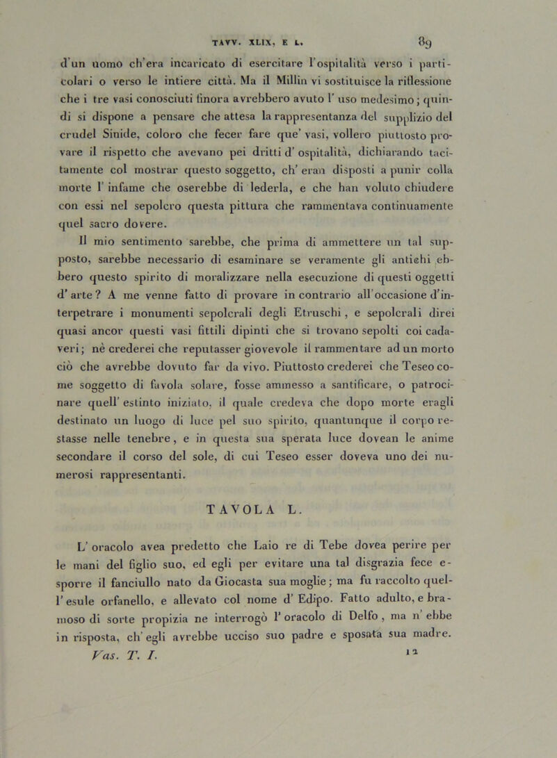 (1 un nomo eli era incaricato di esercitare l’ospitalità verso i parti- colari o verso le intiere città. Ma il Millin vi sostituisce la riflessione che i tre vasi conosciuti (inora avi’ebbero avuto 1’ uso medesimo; quin- di si dispone a pensare che attesa la rappresentanza del supplizio del crudel Sinide, coloro che fecer fare que’ vasi, vollero piuttosto pro- vare il rispetto che avevano pei dritti d’ ospitalità, dichiarando taci- tamente col mostrar questo soggetto, eh’ eran disposti a punir colla morte 1 infame che oserebbe di lederla, e che han voluto chiudere con essi nel sepolcro questa pittura che rammentava continuamente quel sacro dovere. Il mio sentimento sarebbe, che prima di ammettere un tal sup- posto, sarebbe necessario di esaminare se veramente gli antiehi eb- bero questo spirito di moralizzare nella esecuzione di questi oggetti d’arte? A ine venne fatto di provare incontrario all occasione d’in- terpetrare i monumenti sepolcrali degli Etruschi, e sepolcrali direi quasi ancor questi vasi fittili dipinti che si trovano sepolti coi cada- veri ; nè crederei che reputasser giovevole il rammentare ad un morto ciò che avrebbe dovuto far da vivo. Piuttosto crederei che Teseo co- me soggetto di favola solare, fosse ammesso a santificare, o patroci- nare quell’ estinto iniziato, il quale credeva che dopo morte eragli destinato un luogo di luce pel suo spirilo, quantunque il corpo re- stasse nelle tenebre, e in questa sua sperata luce dovean le anime secondare il corso del sole, di cui Teseo esser doveva uno dei nu- merosi rappresentanti. TAVOLA L. L’ oracolo avea predetto che Laio re di Tebe dovea perire per le mani del figlio suo, ed egli per evitare una tal disgrazia fece e- sporre il fanciullo nato da Giocasta sua moglie ; ma fu raccolto quel- l’esule orfanello, e allevato col nome d’Edipo. Fatto adulto, e bra- moso di sorte propizia ne interrogò 1’ oracolo di Delfo , ma n ebbe in risposta, ch’egli avrebbe ucciso suo padre e sposata sua madre. Vas. T. I. ia