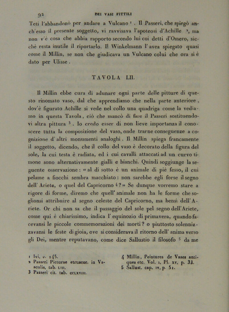 91 Teti l'abbandonò per andare a Vulcano 1 * . 11 Passeri, che spiegò an- ch’esso il presente soggetto, vi ravvisava l’apoteosi d'Achille a, ma non v’è cosa che abbia rapporto secondo lui coi detti d’Omero, sic- ché resta inutile il riportarlo. Il Winkelmann 1’ avea spiegato quasi come il Millin, se non che giudicava un Vulcano colui che ora si è dato per Ulisse . TAVOLA LII. Il Millin ebbe cura di adunare ogni parte delle pitture di que- sto rinomato vaso, dal che apprendiamo che nella parte anteriore , do v’è figurato Achille si vede nel collo una quadriga come la vedia- mo in questa Tavola, ciò che mancò di face il Passeri sostituendo- vi altra pittura 3 . Io credo esser di non lieve importanza il cono- scere tutta la composizione del vaso, onde trarne conseguenze a co- gnizione d’ altri monumenti analoghi . Il Millin spiega francamente il soggetto, dicendo, che il collo del vaso è decorato della figura del sole, la cui testa è radiata, ed i cui cavalli attaccati ad un curvo ti- mone sono alternativamente gialli e bianchi. Quindi soggiunge la se- guente osservazione : « al di sotto è un animale di piè fesso, il cui pelame a fiocchi sembra macchiato : non sarebbe egli forse il segno dell’Ariete, o quel del Capricorno 4?» Se dunque vorremo stare a rigore di forme, diremo che quell' animale non ha le forme che so- glionsi attribuire al segno celeste del Capricorno, ma bensì dell’A- riete. Or chi non sa che il passaggio del sole pel segno dell’Ariete, come qui è chiarissimo, indica l’equinozio di primavera, quando fa- cevansi le piccole commemorazioni dei morti? o piuttosto solenni/- zavansi le feste di gioia, ove si considerava il ritorno dell'anima verso gli Dei, mentre reputavano, come dice Sallustio il filosofo 5 da me i Ivi, v. *45. 4 Millin, Peintures de Vases anti- i Passeri Picturae etruicor. in Va- ques etc. Voi. i, PI. xv, p. 33. sculis, tab. lui, 5 Salitisi, cap. tv, p. 5i.