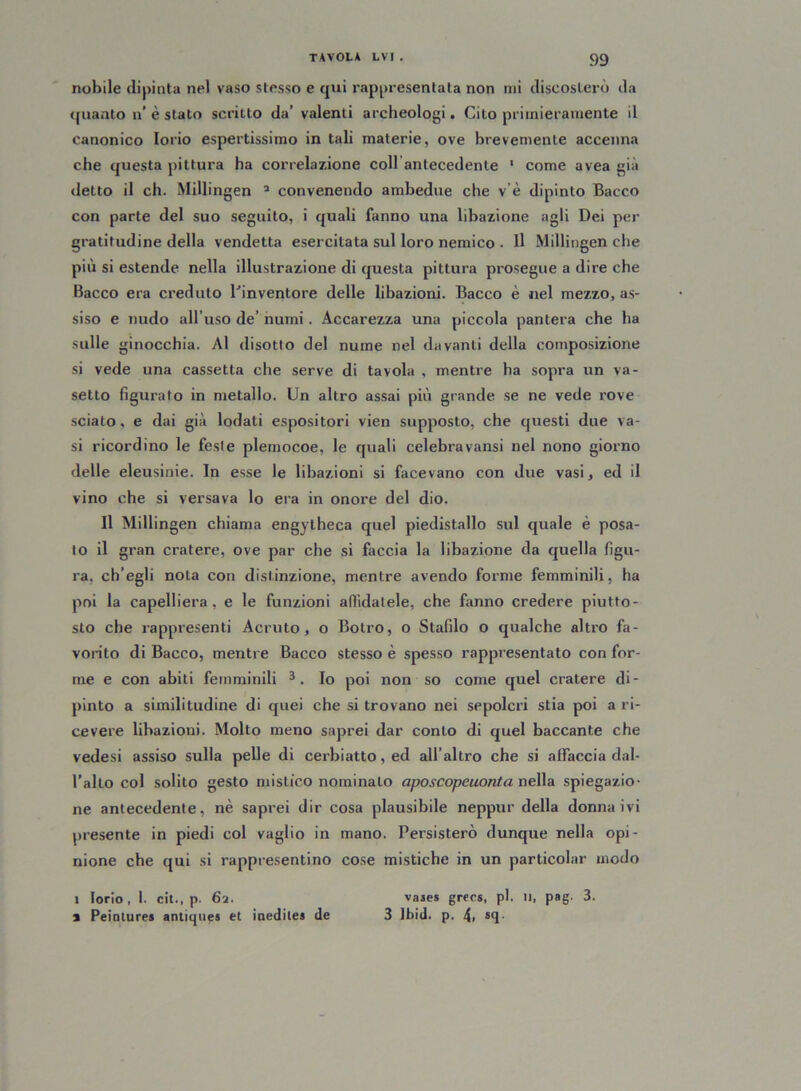 nobile dipinta nel vaso stesso e qui rappresentata non mi discosterò da quanto n’ è stato scritto da’ valenti archeologi. Cito primieramente il canonico Iorio espertissimo in tali materie, ove brevemente accenna che questa pittura ha correlazione coll antecedente 1 come avea già detto il eh. Millingen 3 convenendo ambedue che v’è dipinto Bacco con parte del suo seguito, i quali fanno una libazione agli Dei per gratitudine della vendetta esercitata sul loro nemico • Il Millingen che più si estende nella illustrazione di questa pittura prosegue a dire che Bacco era creduto l’inventore delle libazioni. Bacco è nel mezzo, as- siso e nudo all’uso de’ numi. Accarezza una piccola pantera che ha sulle ginocchia. Al disotto del nume nel davanti della composizione si vede una cassetta che serve di tavola , mentre ha sopra un va- setto figurato in metallo. Un altro assai più grande se ne vede rove sciato, e dai già lodati espositori vien supposto, che questi due va- si ricordino le feste plemocoe, le quali celebravansi nel nono giorno delle eleusinie. In esse le libazioni si facevano con due vasi, ed il vino che si versava lo era in onore del dio. Il Millingen chiama engytheca quel piedistallo sul quale è posa- to il gran cratere, ove par che si faccia la libazione da quella figu- ra. ch’egli nota con distinzione, mentre avendo forme femminili, ha poi la capelliera, e le funzioni affidatele, che fanno credere piutto- sto che rappresenti Acruto, o Botro, o Stafilo o qualche altro fa- vorito di Bacco, mentre Bacco stesso è spesso rappresentato con for- me e con abiti femminili 3. Io poi non so come quel cratere di- pinto a similitudine di quei che si trovano nei sepolcri stia poi a ri- cevere libazioni. Molto meno saprei dar conto di quel baccante che vedesi assiso sulla pelle di cerbiatto, ed all’altro che si affaccia dal- l’alto col solito gesto mistico nominalo aposcopeuonta nella spiegazio- ne antecedente, nè saprei dir cosa plausibile neppur della donna ivi presente in piedi col vaglio in mano. Persisterò dunque nella opi- nione che qui si rappresentino cose mistiche in un particolar modo 1 Iorio, I. cit., p. 62. vases greca, pi. u, pag. 3. a Peintures antiqups et inedilea de 3 Ibid. p. 4> sff