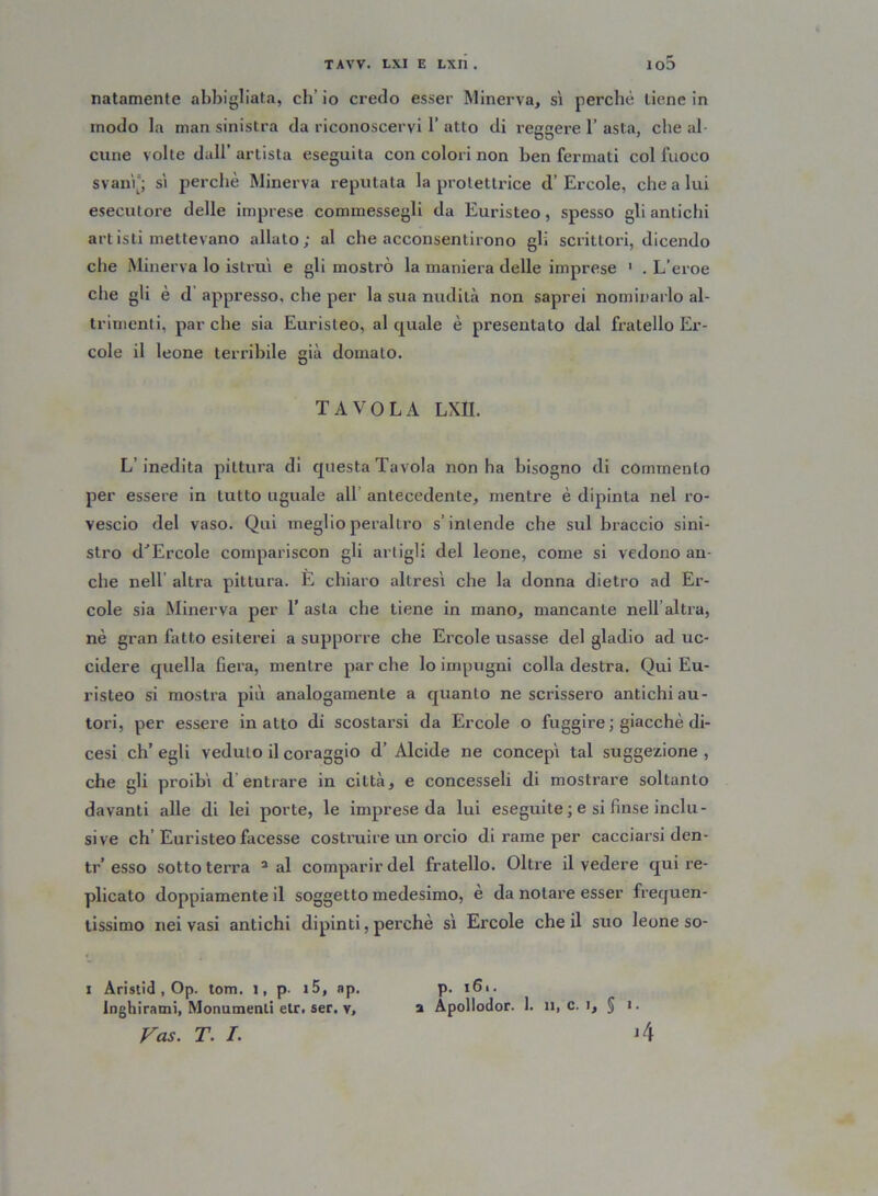 natamente abbigliata, eh’ io credo esser Minerva, sì perchè tiene in modo la man sinistra da riconoscervi 1’ atto di reggere 1’ asta, che al- cune volte dall’ artista eseguita con colori non ben fermati col fuoco svanì”; sì perchè Minerva reputata la protettrice d’ Ercole, che a lui esecutore delle imprese commessegli da Euristeo, spesso gli antichi artisti mettevano allato; al che acconsentirono gli scrittori, dicendo che Minerva lo istruì e gli mostrò la maniera delle imprese 1 . L’eroe che gli è d appresso, che per la sua nudità non saprei nominarlo al- trimenti, parche sia Euristeo, al quale è presentato dal fratello Er- cole il leone terribile già domalo. TAVOLA LXII. L’inedita pittura di questa Tavola non ha bisogno di commento per essere in tutto uguale all antecedente, mentre è dipinta nel ro- vescio del vaso. Qui meglio peraltro s’intende che sul braccio sini- stro dJErcole compariscon gli artigli del leone, come si vedono an- che nell altra pittura. E chiaro altresì che la donna dietro ad Er- cole sia Minerva per 1’ asta che tiene in mano, mancante nellaltra, nè gran fatto esiterei a supporre che Ercole usasse del gladio ad uc- cidere quella fiera, mentre par che lo impugni colla destra. Qui Eu- risteo si mostra più analogamente a quanto ne scrissero antichi au- tori, per essere inatto di scostarsi da Ercole o fuggire ; giacché di- cesi eh’ egli veduto il coraggio d’ Alcide ne concepì tal suggezione , che gli proibì d entrare in città, e concesseli di mostrare soltanto davanti alle di lei porte, le imprese da lui eseguite ; e si finse inclu- sive eh’Euristeo facesse costruire un orcio di rame per cacciarsi den- ti’’esso sottoterra 2 al comparir del fratello. Oltre il vedere qui re- plicato doppiamente il soggetto medesimo, è da notare esser frequen- tissimo nei vasi antichi dipinti, perchè sì Ercole che il suo leone so- i Aristid , Op. tom. i, p i5, ap. inghirami, Monumenti etr. ser. v, Vas. T. /. p. i6i. a Apollodor. 1. il, c. i, § i. A