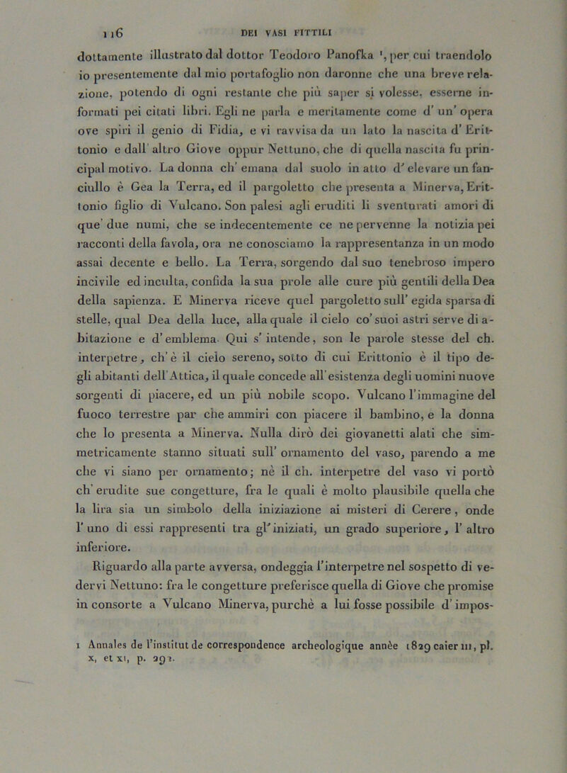 dottamente illustrato dal dottor Teodoro Panofka ', per cui traendolo io presentemente dal mio portafoglio non daronne che una breve rela- zione, potendo di ogni restante che più saper si volesse, esserne in- formati pei citati libri. Egli ne parla e meritamente come d’ un’ opera ove spiri il genio di Fidia, e vi ravvisa da un lato la nascita d’Erit- tonio e dall altro Giove oppur Nettuno, che di quella nascita fu prin- cipal motivo. La donna ch’emana dal suolo inatto d' elevare un fan- ciullo è Gea la Terra, ed il pargoletto che presenta a Minerva, Erit- tonio figlio di Vulcano. Son palesi agli eruditi li sventurati amori di que due numi, che se indecentemente ce ne pervenne la notizia pei racconti della favola, ora ne conosciamo la rappresentanza in un modo assai decente e bello. La Terra, sorgendo dal suo tenebroso impero incivile ed inculta, confida la sua pinole alle cure più gentili della Dea della sapienza. E Minerva riceve quel pargoletto sull’ egida sparsa di stelle, qual Dea della luce, alla quale il cielo co’suoi astri serve di a - bitazione e d’emblema Qui s’ intende, son le parole stesse del eh. interpetre, eh’è il cielo sereno, sotto di cui Erittonio è il tipo de- gli abitanti dell Attica, il quale concede all esistenza degli uomini nuove sorgenti di piacere, ed un più nobile scopo. Vulcano l’immagine del fuoco terrestre par che ammiri con piacere il bambino, e la donna che lo presenta a Minerva. Nulla dirò dei giovanetti alati che sim- metricamente stanno situati sull’ ornamento del vaso, parendo a me che vi siano per ornamento; nè il eh. interpetre del vaso vi portò eh’ erudite sue congetture, fra le quali è molto plausibile quella che la lira sia un simbolo della iniziazione ai misteri di Cerere , onde l’uno di essi rappresenti tra gFiniziati, un grado superiore, l’altro inferiore. Riguardo alla parte avversa, ondeggia Finterpetre nel sospetto di ve- dervi Nettuno: fra le congetture preferisce quella di Giove che promise in consorte a Vulcano Minerva, purché a lui fosse possibile d’irnpos- 1 Annales de finstitut de correspondence archeologique annèe 1829 caier ni, pi. x, et xi, p. 29 ».