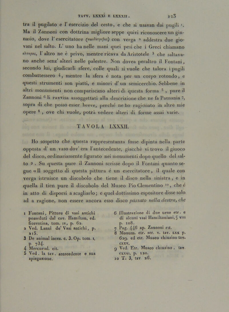 tra il pugilato e l’esercizio del cesto, e che si usavan dai pugili Ma il Zannoni con dottrina migliore seppe quivi riconoscere un gin- nasio, dove 1J esercitatore (nat^orpt^t) con verga a addestra due gio- vani nel salto. L’ uno ha nelle mani quei pesi che i Greci chiamano a>mpa(f l'altro ne è privo, mentre ricava da Aristotele 1 2 3 4 che saltava- no anche senz’ alteri nelle palestre. Non dovea peraltro il Fontani, secondo lui, giudicarli sfere, colle quali si vuole che talora i pugili combattessero 4, mentre la sfera è nota per un corpo rotondo , e questi strumenti son piatti, e minori d’ un semicerchio. Sebbene in altri monumenti non compariscano alteri di questa forma 5 * , pure il Zannoni c li ravvisa assoggettati alla descrizione che ne fa Pausania 7, sopra di che posso esser breve, perché ne ho ragidnato in altre mie opere 8 , ove chi vuole, potrà vedere alteri di forme assai varie. TAVOLA LXXXII. Ilo sospetto che questa rappresentanza fosse dipinta nella parte opposta d’ un vaso dov’ era l’antecedente, giacche vi trovo il giuoco del disco, ordinariamente figurato nei monumenti dopo quello del sal- to 9 . Su questa pure il Zannoni scrisse dopo il Fontani quanto se- gue « Il soggetto di questa pittura é un esercitatore, il quale con verga istruisce un discobolo che tiene il disco nella sinistra , e in quella il tien pure il discobolo del Museo Pio dementino 10, che é in atto di disporsi a scagliarlo; e quel dottissimo espositore disse solo ad a x’agione, non essere ancora esso disco passato nella destra, che 1 Fontani, Pitture di vasi antichi posseduti dal cav. Hamilton, ed. Gorentina, tom. ìv, p. 62. 2 Ved. Lanzi de’Vasi antichi, p. st5. 3 De animai inces. c. 3. Op. tom. 1, P ?34- 4 Mercunal. cit. 5 Ved. la tav. antecedente e sua spiegazione. 6 illustrazione di due urne etr. e di alcuni vasi Hamiltoniani, § Viti p. 108. 7 Pag. 446 ap. Zannoni cit. 8 Monum. etr. ser. v. tav. rxx p. 629. ed etr. Museo chiusino tav. cxxv. 9 Ved. Etr. Museo chiusino , tav cxxvi, p. 120. 10 T. 3, tav 26.