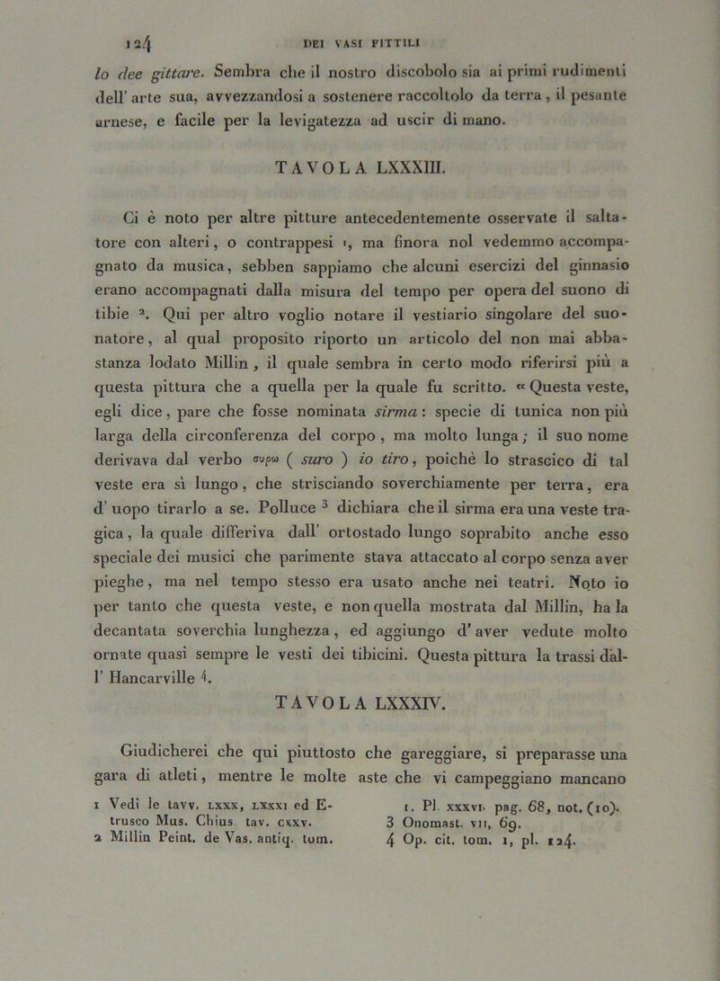 lo dee gittare. Sembra che il nostro discobolo sia ai primi rudimenti dell’arte sua, avvezzandosi a sostenere raccoltolo da terra, il pesante arnese, e facile per la levigatezza ad uscir di mano. TAVOLA LXXXIII. Ci è noto per altre pitture antecedentemente osservate il salta- tore con alteri, o contrappesi >, ma finora noi vedemmo accompa- gnato da musica, sebben sappiamo che alcuni esercizi del ginnasio erano accompagnati dalla misura del tempo per opera del suono di tibie 2. Qui per altro voglio notare il vestiario singolare del suo- natore, al qual proposito riporto un articolo del non mai abba- stanza lodato Millin , il quale sembra in certo modo riferirsi più a questa pittura che a quella per la quale fu scritto. « Questa veste, egli dice, pare che fosse nominata sirrna : specie di tunica non più larga della circonferenza del corpo , ma molto lunga ; il suo nome derivava dal verbo ( suro ) io tiro, poiché lo strascico di tal veste era sì lungo, che strisciando soverchiamente per terra, era d uopo tirarlo a se. Polluce 3 dichiara che il sirrna era una veste tra- gica , la quale differiva dall’ ortostado lungo soprabito anche esso speciale dei musici che parimente stava attaccato al corpo senza aver pieghe, ma nel tempo stesso era usato anche nei teatri. Noto io per tanto che questa veste, e non quella mostrata dal Millin, ha la decantata soverchia lunghezza , ed aggiungo d’aver vedute molto ornate quasi sempre le vesti dei tibicini. Questa pittura la trassi dal- 1’ Hancarville L TAVOLA LXXXIV. Giudicherei che qui piuttosto che gareggiare, si preparasse una gara di atleti, mentre le molte aste che vi campeggiano mancano i Vedi le tavv. lxxx, lxxxi ed E- i. PI xxxvi. pag. 68, not. (io). trusco Mus. Cliius tav. cxxv. 3 Onomast. vii, 6'g. a Millin Peint. de Vas. antiq. tom. 4 Op. cit. tom. i, pi. ia4-