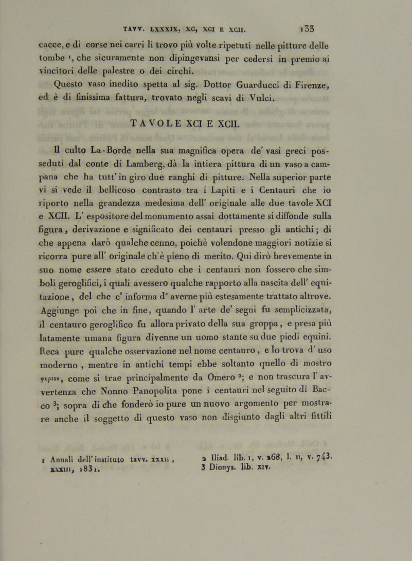 cacce, e di corse nei carri li trovo più volte ripetuti nelle pitture delle tombe che sicuramente non dipingevansi per cedersi in premio ai vincitori delle palestre o dei circhi. Questo vaso inedito spetta al sig. Dottor Guarducci di Firenze, ed è di finissima fattura, trovato negli scavi di Vulci. TAVOLE XCI E XCII. Il culto La-Borde nella sua magnifica opera de’vasi greci pos- seduti dal conte di Lamberg, dà la intiera pittura di un vaso a cam- pana che ha tutt’ in giro due ranghi di pitture. Nella superior parte vi si vede il bellicoso contrasto tra i Lapiti e i Centauri che io riporto nella grandezza medesima dell’ originale alle due tavole XCI e XCII. L’ espositore del monumento assai dottamente si diffonde sulla figura, derivazione e significato dei centauri presso gli antichi; di che appena darò qualche cenno, poiché volendone maggiori notizie si ricorra pure all’ originale ch’è pieno di merito. Qui dirò brevemente in suo nome essere stato creduto che i centauri non fossero che sim- boli geroglifici, i quali avessero qualche rapporto alla nascita dell’ equi- tazione , del che c’ informa d' averne più estesamente trattato altrove. Aggiunge poi che in fine, quando 1’ arte de’ segni fu semplicizzata, il centauro geroglifico fu allora privato della sua groppa, e presa più latamente umana figura divenne un uomo stante su due piedi equini. Reca pure qualche osservazione nel nome centauro , e lo trova d’ uso moderno , mentre in antichi tempi ebbe soltanto quello di mostro fr.pto», come si trae principalmente da Omero a; e non trascura 1 av- vertenza che Nonno Panopolita pone i centauri nel seguito di Bac- co 3; sopra di die fonderò io pure un nuovo argomento per mostra- re anche il soggetto di questo vaso non disgiunto dagli altri fittili i Annali dell’instilulo tavv. imi , a Hiaù l*b. i, v. a68, 1. n, V. 743. xxxui, 1831. 3 Dionys. lib. xit.