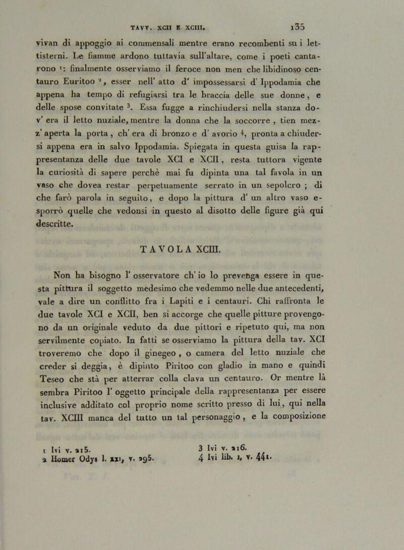 vivan di appoggio ai commensali mentre erano recombenti su i let- tisterni. Le fiamme ardono tuttavia sull’altare, come i poeti canta- rono finalmente osserviamo il feroce non men che libidinoso cen- tauro Euritoo a, esser nell’ alto d' impossessarsi d Ippodamia che appena ha tempo di refugiarsi tra le braccia delle sue donne, e delle spose convitate 3. Essa fugge a rinchiudersi nella stanza do- v’ era il letto nuziale, mentre la donna che la soccorre , tien mez- z’ aperta la porta , eh’ era di bronzo e d’ avorio 4, pronta a chiuder- si appena era in salvo Ippodamia. Spiegata in questa guisa la rap- presentanza delle due tavole XCI e XCII, resta tuttora vigente la curiosità di sapere perchè mai fu dipinta una tal favola in un vaso che dovea restar perpetuamente serrato in un sepolcro ; di che farò parola in seguito, e dopo la pittura d’ un altro vaso e- sporrò quelle che vedonsi in questo al disotto delle figure già qui descritte. TAVOLA XCm. Non ha bisogno 1’ osservatore eh’ io lo prevenga essere in que- sta pittura il soggetto medesimo che vedemmo nelle due antecedenti, vale a dire un conflitto fra i Lapiti e i centauri. Chi raffronta le due tavole XCI e XCII, ben si accorge che quelle pitture provengo- no da un originale veduto da due pittori e ripetuto qui, ma non servilmente copiato. In fatti se osserviamo la pittura della tav. XCI troveremo che dopo il ginegeo , o camera del letto nuziale che creder si deggia, è dipinto Piritoo con gladio in mano e quindi Teseo che stà per atterrar colla clava un centauro. Or mentre là sembra Piritoo 1’ oggetto principale della rappresentanza per essere inclusive additato col proprio nome scritto presso di lui, qui nella tav. XCII! manca del tutto un tal personaggio , e la composizione i Ivi v. ai5. a llomer Ody* 1. ui( v. 995. 3 Ivi v. »i6. 4 Ivi lib. i, v. 44‘-