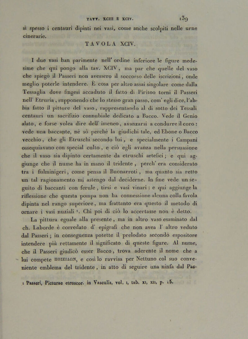 sì spesso i centauri dipinti nei vasi, come anche scolpili nelle urne cinerarie. TAVOLA XCIV. I due vasi han parimente nell’ ordine inferiore le figure mede- sime che qui pongo alla tav. XCIV , ma par che quelle del vaso che spiegò il Passeri non avessero il soccorso delle iscrizioni, onde meglio poterle intendere. E cosa per altro assai singolare come dalla Tessaglia dove fmgesi accaduto il fatto di Piritoo tonai il Passeri nell Etruria , supponendo che lo stesso gran passo, com’ egli dice, Lab- bia fatto il pittore del vaso, rappresentando al di sotto dei Tessali centauri un sacrifizio connubiale dedicalo a P>acco. Vede il Genio alato, e forse volea dire dell’imeneo, avanzarsi a condurre il coro : vede una baccante, nè sò perchè la giudichi tale, ed Ebone o Bacco vecchio , che gli Etruschi secondo lui, e specialmente i Campani ossequiavano con special culto , e ciò egli avanza nella persuasione che il vaso sia dipinto certamente da etruschi artefici ; e qui ag- giunge che il nume ha in mano il tridente , perch’ era considerato tra i fulminigeri, come pensa il Buonarroti , ma quanto sia retto un tal ragionamento mi astengo dal deciderne. In fine vede un se- guito di baccanti con ferule , tirsi e vasi vinari : e qui aggiunge la riflessione che questa pompa non ha connessione alcuna colla favola dipinta nel rango superiore, ma frattanto era questo il metodo di ornare i vasi nuziali 1. Chi poi di ciò lo accertasse non è detto. La pittura eguale alla presente , ma in altro vaso esaminato dai eh. Laborde è corredato d’ epigrafi che non avea 1’ altro veduto dal Passeri ; in conseguenza potette il prelodato secondo espositore intendere più rettamente il significato di queste figure. Al nume, che il Passeri giudicò esser Bacco, trova aderente il nome che a - lui compete nozEianN, e così lo ravvisa per Nettuno col suo conve- niente emblema del tridente , in atto di seguire una ninfa dal Pas- i Passeri, Picturae etruscor. in Vasculis, voi. 1, tab. xi, xn, p. »5.