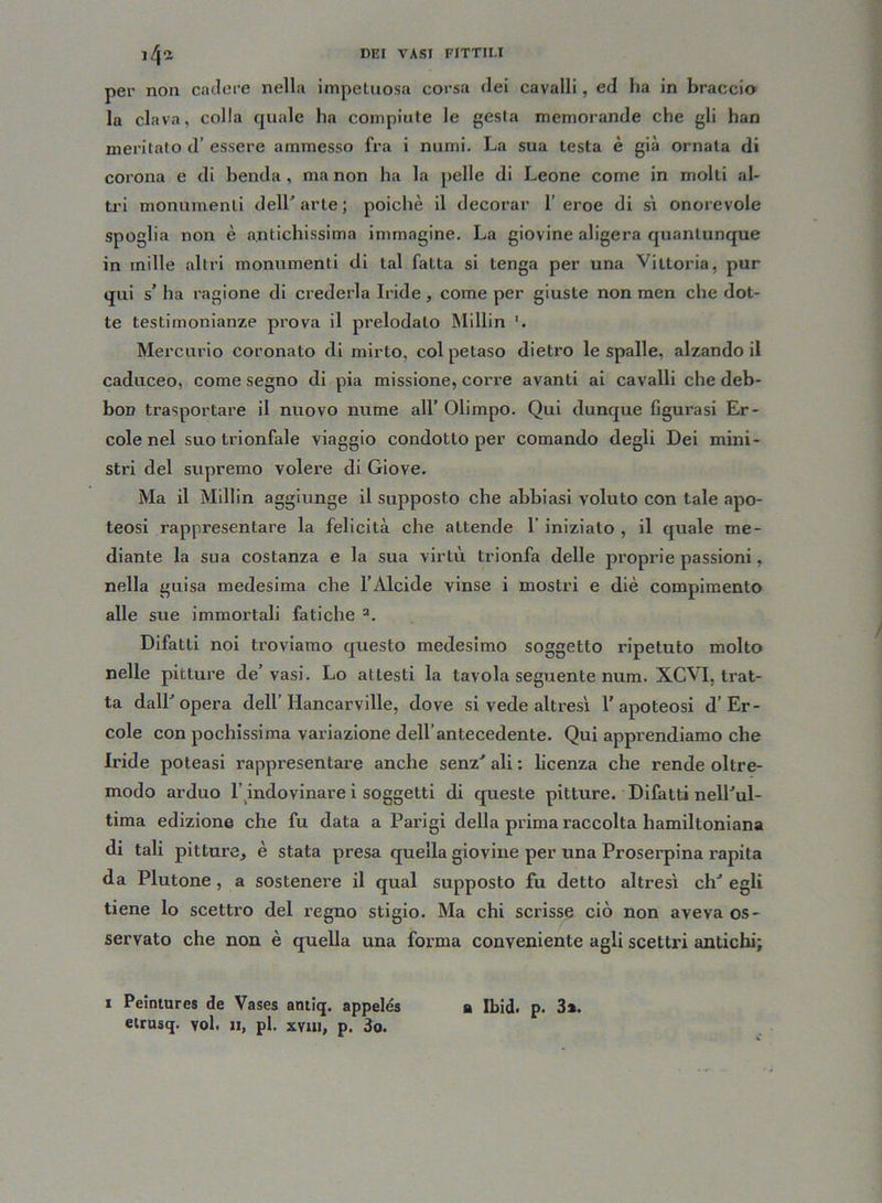 per non cadere nella impetuosa corsa dei cavalli, ed ha in braccio la clava, colla quale ha compiute le gesta memorande che gli han meritato d’ essere ammesso fra i numi. La sua testa è già ornata di corona e di benda, ma non ha la pelle di Leone come in molti al- tri monumenti dell'arte; poiché il decorar l’eroe di sì onorevole spoglia non è antichissima immagine. La giovine aligera quantunque in mille altri monumenti di tal fatta si tenga per una Vittoria, pur qui s’ ha ragione di crederla Iride, come per giuste non men che dot- te testimonianze prova il prelodato Millin Mercurio coronato di mirto, col petaso dietro le spalle, alzando il caduceo, come segno di pia missione, corre avanti ai cavalli che deb- bon trasportare il nuovo nume all’ Olimpo. Qui dunque figurasi Er- cole nel suo trionfale viaggio condotto per comando degli Dei mini- stri del supremo volere di Giove. Ma il Millin aggiunge il supposto che abbiasi voluto con tale apo- teosi rappresentare la felicità che attende l’inizialo, il quale me- diante la sua costanza e la sua virtù trionfa delle proprie passioni, nella guisa medesima che l’Alcide vinse i mostri e diè compimento alle sue immortali fatiche a. Difatti noi troviamo questo medesimo soggetto ripetuto molto nelle pitture de’vasi. Lo attesti la tavola seguente num. XCVI, trat- ta dall'opera dell’ Hancarville, dove si vede altresì l’apoteosi d’Èr- cole con pochissima variazione dell’antecedente. Qui apprendiamo che Iride poteasi rappresentare anche senz' ali : licenza che rende oltre- modo arduo l’indovinare i soggetti di queste pitture. Difatti nell'ul- tima edizione che fu data a Parigi della prima raccolta hamiltoniana di tali pitture, è stata presa quella giovine per una Proserpina rapita da Plutone , a sostenere il qual supposto fu detto altresì eh' egli tiene lo scettro del regno stigio. Ma chi scrisse ciò non aveva os- servato che non è quella una forma conveniente agli scettri antichi; i Peintures de Vases antiq. appelés a Ibid. p. 3». eirusq. voi. il, pi. xvui, p. 3o.