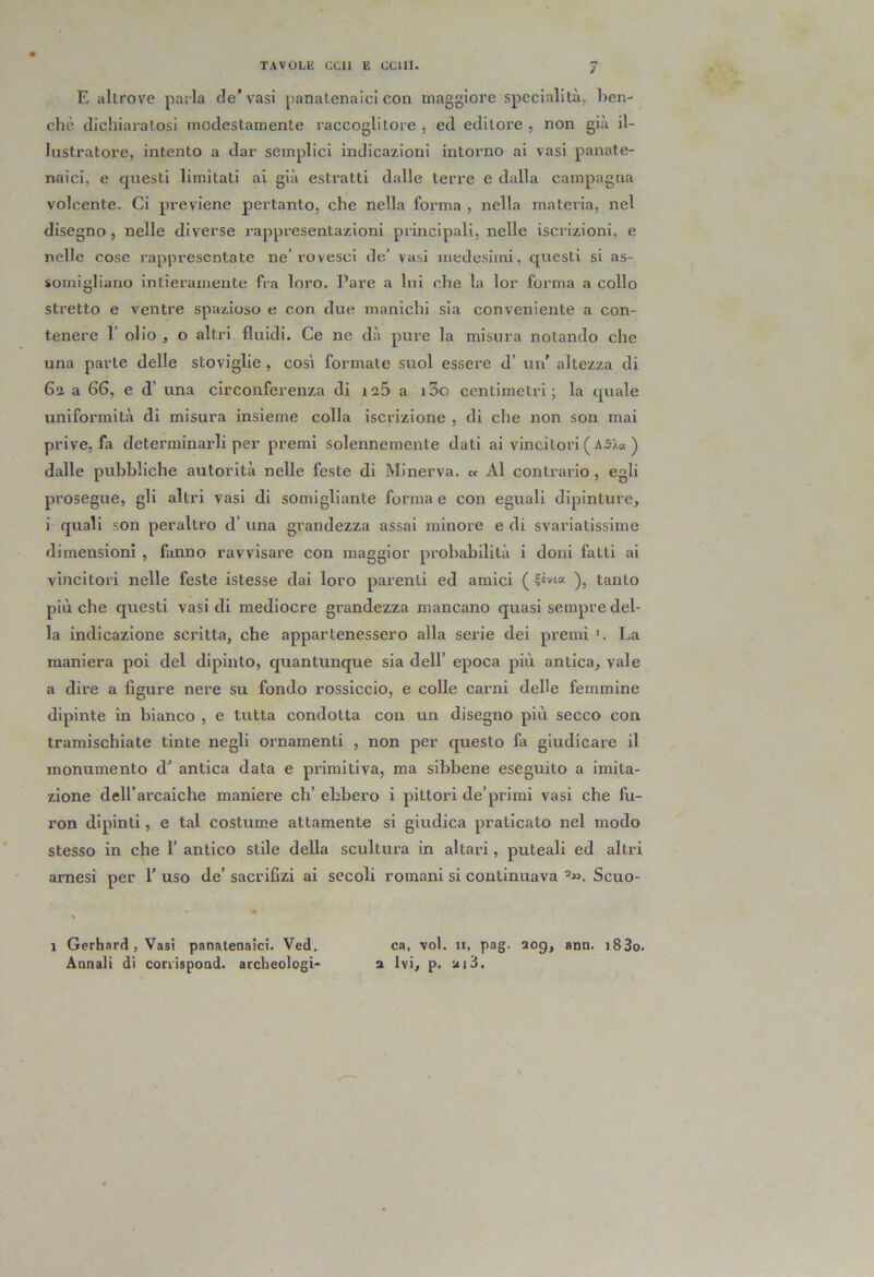 E altrove parla de’vasi panalenaici con maggiore specialità, ben- ché dichiaratosi modestamente raccoglitore , ed editore , non già il- lustratore, intento a dar semplici indicazioni intorno ai vasi panate- naici, e questi limitati al già estratti dalle terre e dalla campagna volcente. Ci previene pertanto, che nella forma , nella materia, nel disegno, nelle diverse rappresentazioni principali, nelle iscrizioni, e nelle cose rappresentate ne’rovesci de’ vasi medesimi, questi si as- somigliano intieramente fra loro. Pare a lui che la lor forma a collo stretto e ventre spazioso e con due manichi sia conveniente a con- tenere 1’ olio , o altri fluidi. Ce ne dà pure la misura notando che una parte delle stoviglie , così formate suol essere d’ un' altezza di 62 a 66, e d’ una circonferenza di 126 a i3o centimetri; la quale uniformità di misura insieme colla iscrizione , di che non son mai prive, fa determinarli per premi solennemente dati ai vincitori ( A3/a ) dalle pubbliche autorità nelle feste di Minerva. « Al contrario, egli prosegue, gli altri vasi di somigliante forma e con eguali dipinture, i quali son peraltro d’ una grandezza assai minore e di svariatissime dimensioni , fanno ravvisare con maggior probabilità i doni fatti al vincitori nelle feste islesse dai loro parenti ed amici ( ?svsa tanto più che questi vasi di mediocre grandezza mancano quasi sempre del- la indicazione scritta, che appartenessero alla serie dei premi '. La maniera poi del dipinto, quantunque sia dell’ epoca più antica, vale a dire a figure nere su fondo rossiccio, e colle carni delle femmine dipinte in bianco , e tutta condotta con un disegno più secco con tramischiate tinte negli ornamenti , non per questo fa giudicare il monumento d’ antica data e primitiva, ma sibbene eseguito a imita- zione dell’arcaiche maniere eh’ ebbero i pittori de’primi vasi che fu- ron dipinti, e tal costume attamente si giudica praticato nel modo stesso in che I’ antico stile della scultura in altari, puteali ed altri arnesi per 1’ uso de’ sacrifizi ai secoli romani si continuava ’». Scuo- \ * 1 Gerhard, Vasi panatenaìci. Ved. ca, voi. 11, pag. aog, ann. i83o. Annali di corrispond. archeologi- 2 Ivi, p. ui3.