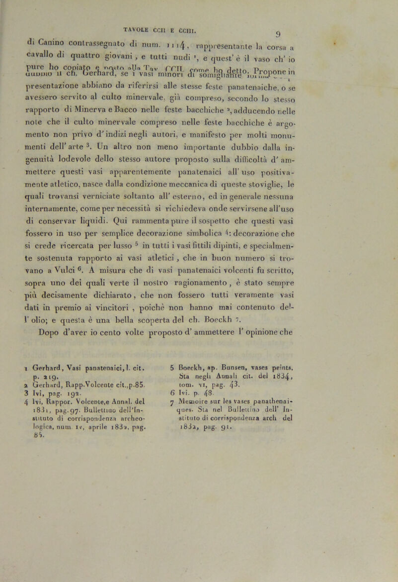 TAVOLE CCIl E CCllI. g di Canino contrassegnato di mim. .,,4, rappresentante la corsa a cavallo di quattro giovani , e tultl nudi •, e quest’ è il vaso eh* io uuum^ u‘^cli.'®f?er1ia72l?QeV vLrmino^^^^ (frTomlgn.te^°l presentazione abbiano da riferirsi alle stesse feste panatenaiche. o se avessero servito al culto minervale, già compreso, secondo lo stesso rapporto di Minerva e Bacco nelle feste bacchicheadducendo nelle note che il culto minervale compreso nelle feste bacchiche è aroo- mento non pi'ivo d^ indizi negli autori, e manifesto per molti monu- menti dell’ arte Un altro non meno importante dubbio dalla in- genuità lodevole dello stesso autore proposto sulla difllcoltà d' am- mettere questi vasi apparentemente panatenaici all’uso positiva- mente atletico, nasce dalla condizione meccanica di queste stoviglie, le quali trovansi verniciate soltanto all’esterno, ed in generale nessuna internamente, come per necessità si richiedeva onde servirsene all’uso di conservar liquidi. Qui rammenta pure il sospetto che questi vasi fossero in uso per semplice decorazione simbolica 4: decorazione che si crede ricercata per lusso ® in tutti i vasi fittili dipinti, e specialmen- te sostenuta rapporto ai vasi atletici , che in buon numero si tro- vano a Vulci A misura che di vasi panatenaici volcenti fu scritto, sopra uno dei quali verte il nostro ragionamento, è stato sempre più decisamente dichiarato, che non fossero tutti veramente vasi dati in premio ai vincitori , poiché non hanno mai contenuto del- r olio; e questa è una bella scoperta del eh. Boeckh 7. Dopo d’aver io cento volte proposto d’ammettere l’opinione che 1 Gerhard, Vasi panatenaici,I. cic. p, 219. 2 Gerhard, Rapp.Volcente cit.,p.85. 3 Ivi, pag. 192. 4 Ivi, Rappor. Volcenle.e Annal. del i8.il, pag. 97. Bullelliao dell’ln- sliiuto di corrispondenza archeo- logica, mini IV, aprile i83a, pag. 5 Boeckh, ap. Bunsen, vases peints. tita negli Annali cit. del i834, ioni. VI, pag. 43. 6 Ivi. p. 48- 7 Meoioire sur les vases panaihenai- ques. Sia nel Bullellino dell’ In- slitiito di corrispondenza arch del i63a, pag. 91.