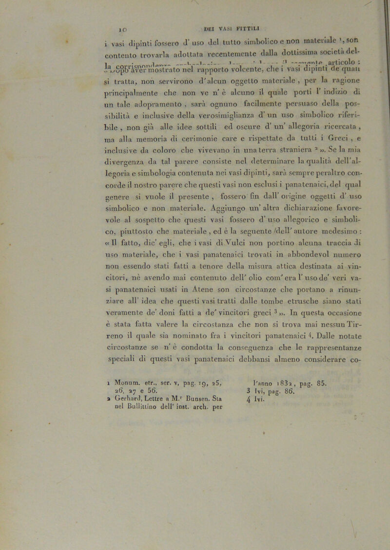 i vasi dipinti fossero d’uso del tutto simbolico e non materiale ’,son contento trovarla adottata recentemente dalla dottissima società del- 1 *.*1 *«.—! l--~- * 1 - - —- «#* .articolo : A“^Sp{J‘’à^^r mostrato nel rapporto volcente, che i vasi dipinti de quali si tratta, non servirono d^alcun oggetto materiale, per la ragione principalmente che non ve n’ è alcuno il quale porti 1’ indizio di un tale adopramento , sarà ognuno facilmente persuaso della pos- sibilità e inclusive della verosimiglianza d’ un uso simbolico riferi- bile , non già alle idee sottili ed oscure d’ un’ allegoria ricercata , ma alla memoi’ia di cerimonie care e rispettate da lutti i Greci , e inclusive da coloro che vivevano in una terra straniera ^ jj. Se la mia divergenza da tal parere consiste nel determinare la qualità dell’al- legoria e simbologia contenuta nei vasi dipinti, sarà sempre peraltro con- corde il nostro parere che questi vasi non esclusi i panatenaici, del qual genere si vuole il presente, fossero fm dall’origine oggetti d’uso simbolico e non materiale. Aggiungo un’ altra dichiarazione favore- vole al sospetto che questi vasi fossero d’ uso allegorico e simboli- co, piuttosto che materiale , ed è la seguente /dell^ autore medesimo ; «Il fatto, die’egli, che i vasi diVulci non portino alcuna traccia di uso materiale, che i vasi panatenaici trovati in abbondevol numero non essendo stati fatti a tenore della misura attica destinata ai vin- citori, nè avendo mai contenuto dell^ olio com^ era 1’ uso de’ veri va- si panatenaici usati in Atene son circostanze che portano a rinun- ziare all’ idea che questi vasi tratti dalle tombe etrusche siano stali veramente de’ doni fatti a de^ vincitori greci ^ In questa occasione è stata fatta valere la circostanza che non si trova mai nessun Tir- reno il quale sia nominato fra i vincitori panatenaici Dalle notale circostanze se n’ è condotta la conseguenza che le rappresentanze speciali di questi vasi panatenaici debbansi almeno considerare co- 1 Monum. etr„ ser. v, pag. ig, 25, l'anno i83a, pag. 85. 26, 27 e 56. 3 Ivi, pag. 86. a Gerharil, Lettre a M.*' Bunsen. Sta 4 Ivi. nel Buliittino dell' inst. arch. per