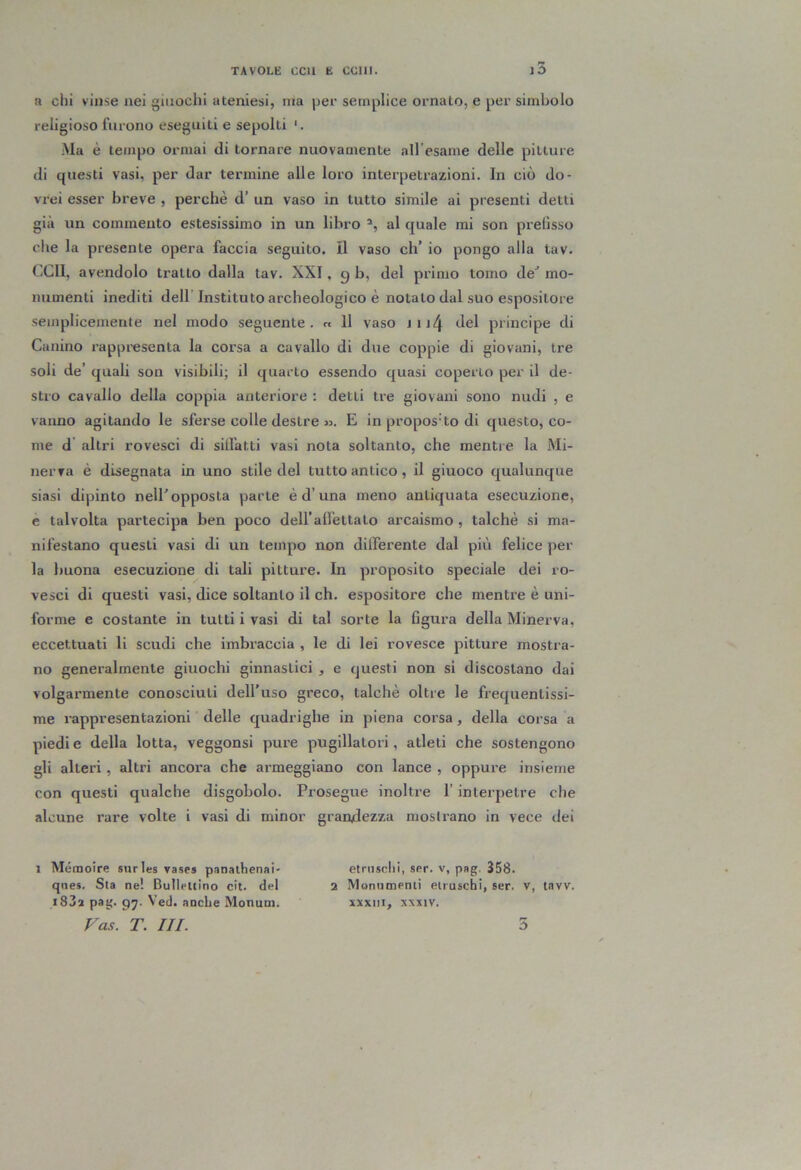 a chi vinse nei giuochi ateniesi, ma per semplice ornato, e per simbolo religioso furono eseguiti e sepolti *. Ma è tempo ormai di tornare nuovamente all’esame delle pitture di questi vasi, per dar termine alle loro interpetrazioni. In ciò do- vrei esser breve , perchè d’ un vaso in tutto simile ai presenti detti già un commento estesissimo in un libro al quale mi son prefisso che la presente opera faccia seguito. Il vaso eh’ io pongo alla tav. (iClI, avendolo tratto dalla tav. XXI, g b, del primo tomo de’ mo- numenti inediti dell’Instituto archeologico è notato dal suo espositore semplicemente nel modo seguente. « 11 vaso jij4 Jel principe di Canino rappresenta la corsa a cavallo di due coppie di giovani, tre soli de’ quali son visibili; il quarto essendo quasi coperto per il de- stro cavallo della coppia anteriore : detti tre giovani sono nudi , e vanno agitando le sferse colle destre ». E in proposito di questo, co- me d altri rovesci di siffatti vasi nota soltanto, che mentre la Mi- nerva è disegnata in uno stile del tutto antico, il giuoco qualunque siasi dipinto nell’opposta parte éd’una meno antiquata esecuzione, e talvolta partecipa ben poco dell’affettato arcaismo , talché si ma- nifestano questi vasi di un tempo non differente dal più felice per la buona esecuzione di tali pitture. In proposito speciale dei ro- vesci di questi vasi, dice soltanto il eh. espositore che mentre è uni- forme e costante in tutti i vasi di tal sorte la figura della Minerva, eccettuati li scudi che imbraccia , le di lei rovesce pitture mostra- no generalmente giuochi ginnastici , e questi non si discostano dai volgarmente conosciuti dell’uso greco, talché oltre le frequentissi- me rappresentazioni delle quadrighe in piena corsa, della corsa a piedie della lotta, veggonsi pure pugillatori, atleti che sostengono gli alteri, altri ancora che armeggiano con lance , oppure insieme con questi qualche disgobolo. Prosegue inoltre l’interpetre che alcune rare volte i vasi di minor grandezza mostrano in vece dei 1 Mémoire surles vases panalhenai- elmsclii, ser. v, pag. 358. qiies. Sta ne! Bulleuino cit. del 2 Monumenti etruschi, ser. v, tavv. i83a pag. 97. Ved. anche Monum. xxxiii, xxxtv. Fas. T. III. ò