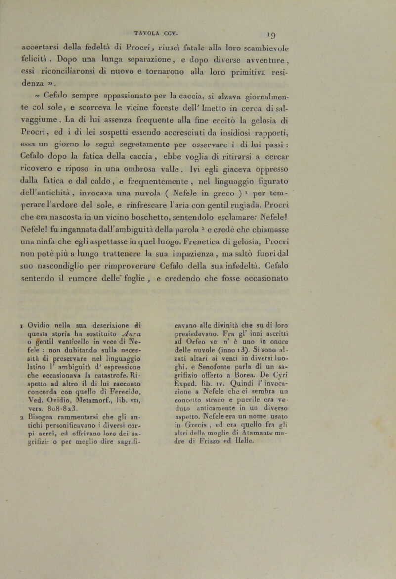 nccertarsi della fedeltà di Procri, riuscì fatale alla loro scambievole felicità. Dopo una lunga separazione, e dopo diverse avventure, essi riconciliaronsi di nuovo e tornarono alla loro primitiva resi- denza «. et Cefalo sempre appassionato per la caccia, si alzava giornalmen- te col sole, e scorreva le vicine foreste delP Imetto in cerca di sal- vaggiume . La di lui assenza frequente alla fine eccitò la gelosia di Procri, ed i di lei sospetti essendo accresciuti da insidiosi rapporti, essa un giorno lo seguì segretamente per osservare i di lui passi : Cefalo dopo la fatica della caccia , ebbe voglia di ritirarsi a cercar ricovero e riposo in una ombrosa valle. Ivi egli giaceva oppresso dalla fatica e dal caldo, e frequentemente , nel linguaggio figurato dell’antichità , invocava una nuvola ( Nefele in greco ) ' per tem- perare l’ardoi’e del sole, e rinfrescare l’aria con gentil rugiada. Procri che era nascosta in un vicino boschetto, sentendolo esclamare: Nefele! Nefele! fìi ingannata dall’ambiguità della parola “ e credè che chiamasse una ninfa che egli aspettasse in quel luogo. Frenetica di gelosia. Procri non potè più a lungo trattenere la sua impazienza, ma saltò fuori dal suo nascondiglio per rimproverare Cefalo della sua infedeltà. Cefalo sentendo il rumore delle’ foglie , e credendo che fosse occasionato 1 Ovidio nella saa descri^ione di questa storia ha sostituito Aura o gentil venticello in vece di Ne- fele -, non dubitando sulla neces- sità di preservare nel linguaggio latino 1’ ambiguità d-* espressione che occasionava la catastrofe. Ri- spetto ad altro il di lui racconto concorda con quello di Ferecide. Vcd. Ovidio, Metamorf., lib. vii, vers. 808-8a3. a Bisogna rammentarsi che gli an- tichi personificavano i diversi cor' pi aerei, ed offrivano loro dei sa- grifizi: o per meglio dire sagcifi- cavano alle divinità che su di loro presiedevano. Fra gl’ inni ascritti ad Orfeo ve n’ è uno in onore delle nuvole (inno i3). Si sono al- zati altari ai venti in diversi luo- ghi, e Senofonte parla di un sa- grifizio offerto a Borea. De Cyri Exped. lib. IV. Quindi 1’ invoca- zione a Nefele che ci sembra un concetto strano e puerile era ve- duto anticamente in un diverso aspetto. Nefele era un nome usato in Grecia , ed era quello fra gli altri della moglie di Atamante ma- dre di Frisso ed Ideile.