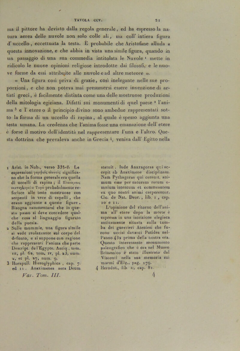 ma il pittore ha deviato dalla regola generale, ed ha espressola na- tura aerea delle nuvole non solo colle ali, ma coll’ intiei-a figura d’ uccello, eccettuata la testa. E probabile che Aristofane alluda a questa innovazione, e che abbia in vista una simile figura, quando in un passaggio di una sua commedia intitolata le Nuvole ' mette in ridicolo le nuove opinioni religiose introdotte dai filosofi, e le nuo- ve forme da essi attribuite alle nuvole e ad altre meteore ». ce Una figura così priva di grazie, così inelegante nelle sue pro- porzioni , e che non poteva mai presumersi essere invenzione di ar- tisti greci, è facilmente distinta come una delle mostruose produzioni della mitologia egiziana. Difatti sui monumenti di quel paese ^ l’ani- ma 3 e r etere o il principio divino sono ambedue rappresentati sot- to la forma di un uccello di rapina, al quale è spesso aggiunta una testa umana. La credenza che Lanima fosse una emanazione dell’ etere è forse il motivo dell’identità nel rappresentare l una e l’altro. Que- sta dottrina che prevaleva anche in Grecia 'i, veniva dall’ Egitto nella 1 Arisi, in Nub., verso 335-8- Le espressioni yan^j/oit otMvoù; significa- no che la forma generale era quella di uccelli di rapina ; il nXoxauou; «xxT07k2j>“^a Tuyto probabilmente re- ferisce alle teste mostruose con serpenti in vece di capelli , che erano aggiunte a queste figure . Bisogna rammentarsi che in que- sto passo si deve concedere qual- che cosa al linguaggio figuralo della poesia. a Sulle mummie, una figura simile si vede svolazzante sul corpo del defunto, e si suppone con ragione che rappresenti l'anima che parte Descript. del’Egyple. Antiq., toni. HI, pi. 6a, tom, iv, pi. sì, uum. u, et pi. *7, nutn. 9. 3 Horapoll. Hieroglyphica , cap. 7. ed 11. Anaximenes aera Deum p^as. Tom. III. statuii. Inde Anaragoras qui ac- cepit ab Anaximene disciplinaiu. Nam Pythagoras qui censuit, ani- mum esse per naturam rerum o- mnium intentum et commeantem ex quo nostri animi carperentiir. Cic. de Nat. Deor. , lib. 1 , cap. IO e II. L'opinione del ritorno dell’ani- ma all’ etere dopo la morte è espressa in una iscrizione elegiaca anticamente situata sulla tom- ba dei guerrieri Ateniesi che fu- rono uccìsi davanti Potidea nel- l'anno 43a prima della nostra era. Questo interessante monumento paleografico che è ora nel Museo Britannico è stato illustrato dal Visconti nella sua memoria sui marmi d’Elg., pag. 179. 4 Uerodot., lib ii, cap. 81. 4