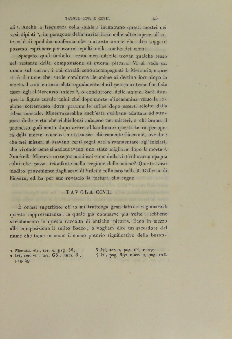 ali Anche la frequenza colla quale s’ incontrano questi mostri nei vasi dipinti in paragone della rarità loro nelle altre opere d’ ar- te m’ è di qualche conferma che piuttosto anime che altri soggetti possano esprimere per essere sepolti nelle tombe dei morti. Spiegato quel simbolo , resta men difficile trovar qualche senso nel restante della composizione di questa pittura. Vi si vede un uomo sul carro, i cui cavalli sono accompagnati da Mercurio; e que- sti è il nume che suole condurre le anime al destino loro dopo la morte. I suoi cuturni alati ugualmente che il petaso in testa fan fede esser egli il Mercui’io infero o conduttore delle anime. Sarà dun- que la figura cunile colui che dopo morte s’incammina verso la re- gione sotterranea dove passano le anime dopo essersi sciolte dalla salma mortale. Minerva sarebbe anch’essa qui bene adattata ad atte- stare delle virtù che richiedonsi, almeno nei misteri, a chi brama il promesso godimento dopo avere abbandonato questa terra per ope- ra della morte, come ce ne istruisce chiaramente Cicerone, ove dice che nei mistet’i si usavano certi segni atti a rammentare agl’ iniziati, che vivendo bene si assicuravano uno stato migliore dopo la morte Non è ella Minerva un segno manifestissimo della virtù che accompagna colui che passa trionfante nella regione delle anime? Questo vaso inedito proveniente dagli scavi di Vulci è collocato nella R. Galleria di Firenze, ed ha per suo rovescio la pittura che segue. TAVOLA CGVU. È ormai superfluo, eh’ io mi trattenga gran fatto a ragionare di questa rappresentanza , la quale già comparve più volte , sebbene variatamente in questa raccolta di antiche pitture. Ecco in mezzo alla composizione il solito Bacco , o vogliam dire un sacerdote del nume che tiene in mano il corno potorio significativo della bevan- 1 Monum. etr., ser. v, pag. 367. 3 Ivi, »er. 1, pag. 64, e seg. a Ivi, ser. vi , tav. G5 , num. 6 , 4 lv>^ pag* 3g2, e ser. ii, pag. ia3. pag- 49-